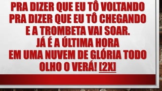PRA DIZER QUE EU TÔ VOLTANDO
PRA DIZER QUE EU TÔ CHEGANDO
E A TROMBETA VAI SOAR.
JÁ É A ÚLTIMA HORA
EM UMA NUVEM DE GLÓRIA TODO
OLHO O VERÁ! [2X]
 