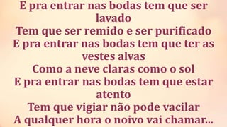 E pra entrar nas bodas tem que ser
lavado
Tem que ser remido e ser purificado
E pra entrar nas bodas tem que ter as
vestes alvas
Como a neve claras como o sol
E pra entrar nas bodas tem que estar
atento
Tem que vigiar não pode vacilar
A qualquer hora o noivo vai chamar...
 