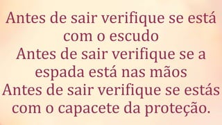 Antes de sair verifique se está
com o escudo
Antes de sair verifique se a
espada está nas mãos
Antes de sair verifique se estás
com o capacete da proteção.
 