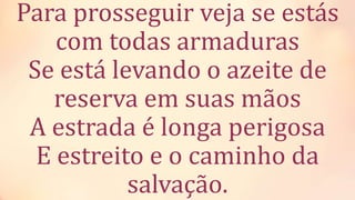 Para prosseguir veja se estás
com todas armaduras
Se está levando o azeite de
reserva em suas mãos
A estrada é longa perigosa
E estreito e o caminho da
salvação.
 