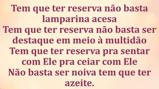 Tem que ter reserva não basta
lamparina acesa
Tem que ter reserva não basta ser
destaque em meio à multidão
Tem que ter reserva pra sentar
com Ele pra ceiar com Ele
Não basta ser noiva tem que ter
azeite.
 