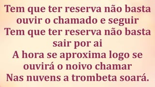 Tem que ter reserva não basta
ouvir o chamado e seguir
Tem que ter reserva não basta
sair por ai
A hora se aproxima logo se
ouvirá o noivo chamar
Nas nuvens a trombeta soará.
 