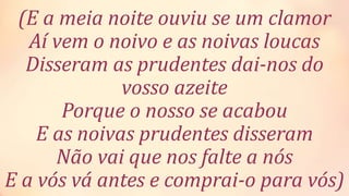 (E a meia noite ouviu se um clamor
Aí vem o noivo e as noivas loucas
Disseram as prudentes dai-nos do
vosso azeite
Porque o nosso se acabou
E as noivas prudentes disseram
Não vai que nos falte a nós
E a vós vá antes e comprai-o para vós)
 