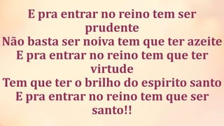 E pra entrar no reino tem ser
prudente
Não basta ser noiva tem que ter azeite
E pra entrar no reino tem que ter
virtude
Tem que ter o brilho do espirito santo
E pra entrar no reino tem que ser
santo!!
 