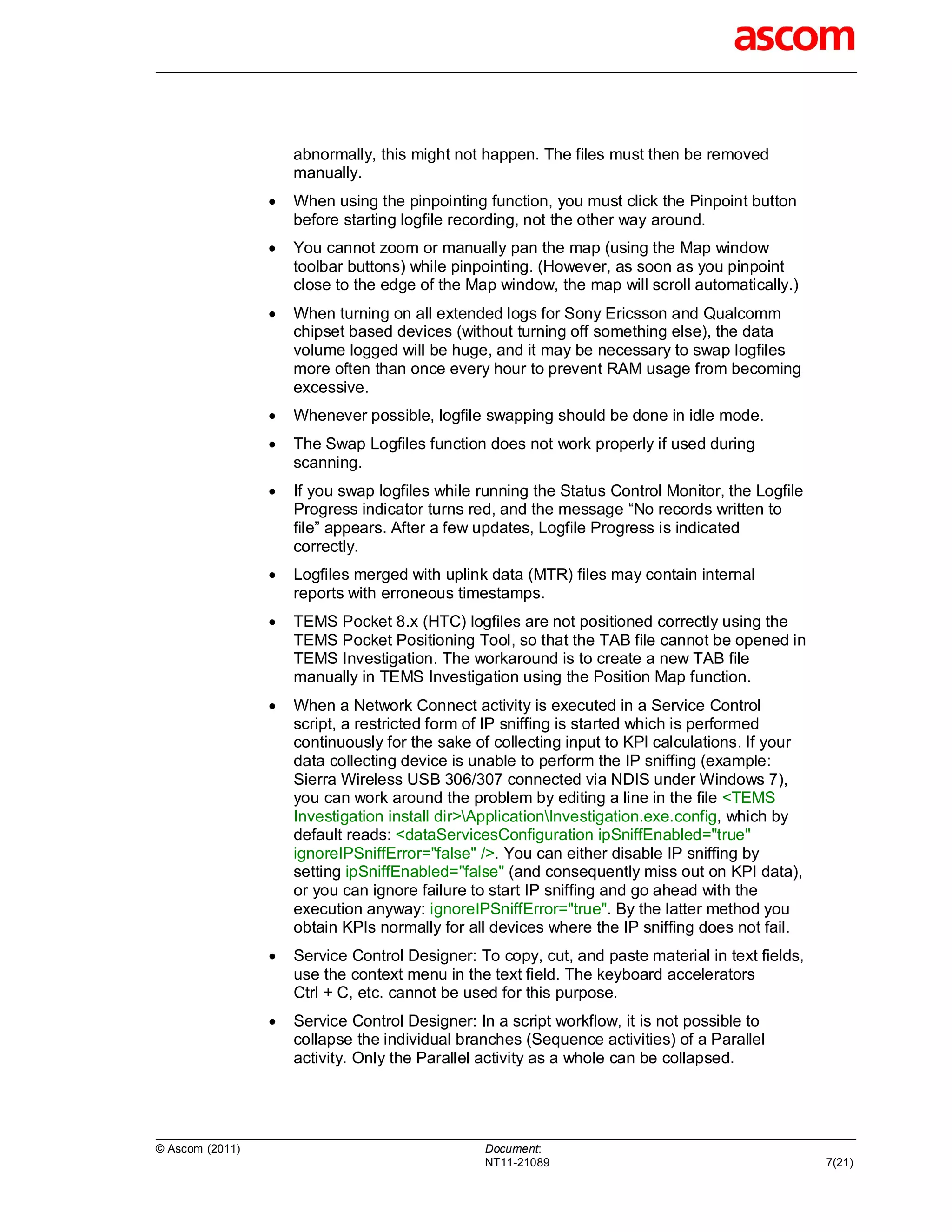 abnormally, this might not happen. The files must then be removed
                     manually.
                    When using the pinpointing function, you must click the Pinpoint button
                     before starting logfile recording, not the other way around.
                    You cannot zoom or manually pan the map (using the Map window
                     toolbar buttons) while pinpointing. (However, as soon as you pinpoint
                     close to the edge of the Map window, the map will scroll automatically.)
                    When turning on all extended logs for Sony Ericsson and Qualcomm
                     chipset based devices (without turning off something else), the data
                     volume logged will be huge, and it may be necessary to swap logfiles
                     more often than once every hour to prevent RAM usage from becoming
                     excessive.
                    Whenever possible, logfile swapping should be done in idle mode.
                    The Swap Logfiles function does not work properly if used during
                     scanning.
                    If you swap logfiles while running the Status Control Monitor, the Logfile
                     Progress indicator turns red, and the message “No records written to
                     file” appears. After a few updates, Logfile Progress is indicated
                     correctly.
                    Logfiles merged with uplink data (MTR) files may contain internal
                     reports with erroneous timestamps.
                    TEMS Pocket 8.x (HTC) logfiles are not positioned correctly using the
                     TEMS Pocket Positioning Tool, so that the TAB file cannot be opened in
                     TEMS Investigation. The workaround is to create a new TAB file
                     manually in TEMS Investigation using the Position Map function.
                    When a Network Connect activity is executed in a Service Control
                     script, a restricted form of IP sniffing is started which is performed
                     continuously for the sake of collecting input to KPI calculations. If your
                     data collecting device is unable to perform the IP sniffing (example:
                     Sierra Wireless USB 306/307 connected via NDIS under Windows 7),
                     you can work around the problem by editing a line in the file <TEMS
                     Investigation install dir>ApplicationInvestigation.exe.config, which by
                     default reads: <dataServicesConfiguration ipSniffEnabled="true"
                     ignoreIPSniffError="false" />. You can either disable IP sniffing by
                     setting ipSniffEnabled="false" (and consequently miss out on KPI data),
                     or you can ignore failure to start IP sniffing and go ahead with the
                     execution anyway: ignoreIPSniffError="true". By the latter method you
                     obtain KPIs normally for all devices where the IP sniffing does not fail.
                    Service Control Designer: To copy, cut, and paste material in text fields,
                     use the context menu in the text field. The keyboard accelerators
                     Ctrl + C, etc. cannot be used for this purpose.
                    Service Control Designer: In a script workflow, it is not possible to
                     collapse the individual branches (Sequence activities) of a Parallel
                     activity. Only the Parallel activity as a whole can be collapsed.




© Ascom (2011)                                   Document:
                                                 NT11-21089                                       7(21)
 