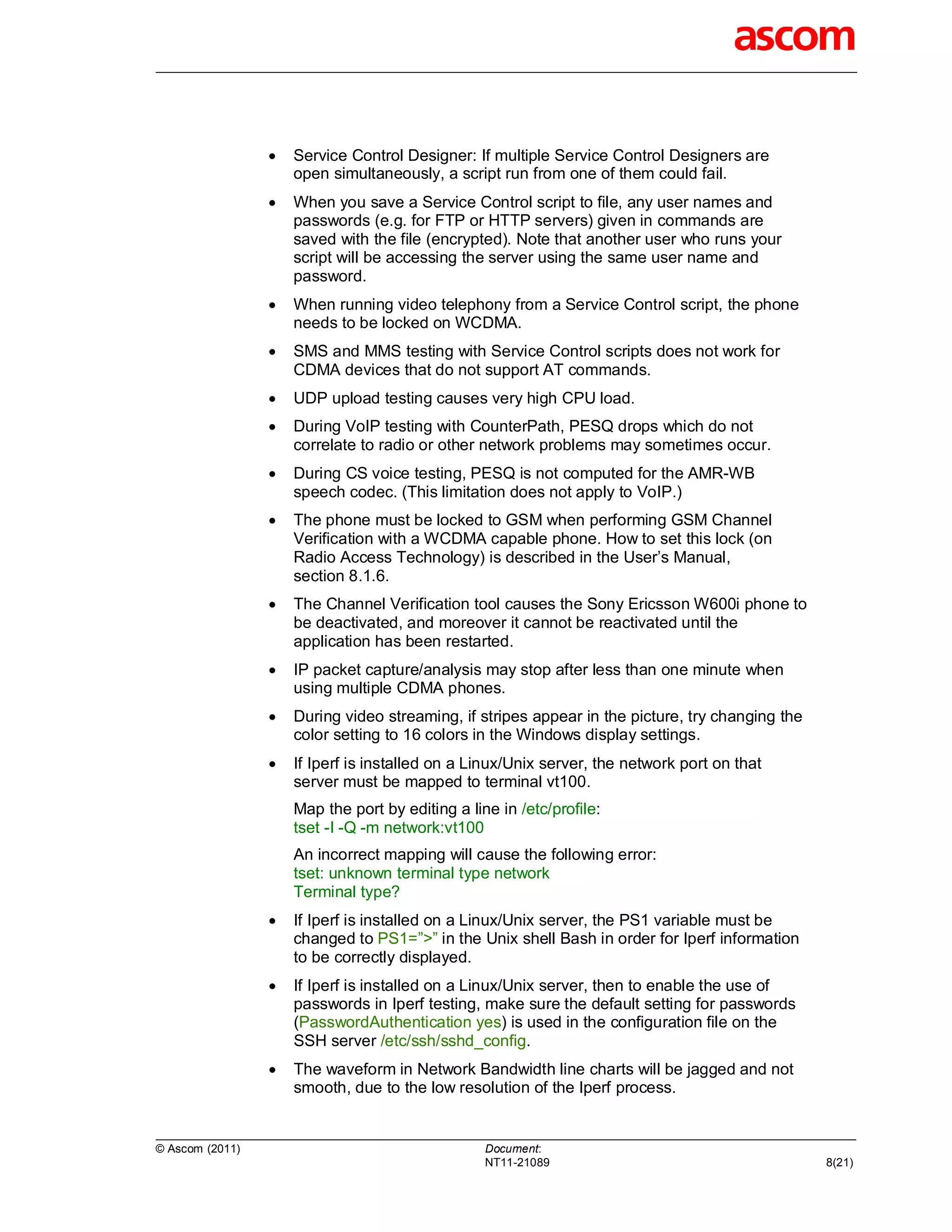    Service Control Designer: If multiple Service Control Designers are
                     open simultaneously, a script run from one of them could fail.
                    When you save a Service Control script to file, any user names and
                     passwords (e.g. for FTP or HTTP servers) given in commands are
                     saved with the file (encrypted). Note that another user who runs your
                     script will be accessing the server using the same user name and
                     password.
                    When running video telephony from a Service Control script, the phone
                     needs to be locked on WCDMA.
                    SMS and MMS testing with Service Control scripts does not work for
                     CDMA devices that do not support AT commands.
                    UDP upload testing causes very high CPU load.
                    During VoIP testing with CounterPath, PESQ drops which do not
                     correlate to radio or other network problems may sometimes occur.
                    During CS voice testing, PESQ is not computed for the AMR-WB
                     speech codec. (This limitation does not apply to VoIP.)
                    The phone must be locked to GSM when performing GSM Channel
                     Verification with a WCDMA capable phone. How to set this lock (on
                     Radio Access Technology) is described in the User’s Manual,
                     section 8.1.6.
                    The Channel Verification tool causes the Sony Ericsson W600i phone to
                     be deactivated, and moreover it cannot be reactivated until the
                     application has been restarted.
                    IP packet capture/analysis may stop after less than one minute when
                     using multiple CDMA phones.
                    During video streaming, if stripes appear in the picture, try changing the
                     color setting to 16 colors in the Windows display settings.
                    If Iperf is installed on a Linux/Unix server, the network port on that
                     server must be mapped to terminal vt100.
                     Map the port by editing a line in /etc/profile:
                     tset -I -Q -m network:vt100
                     An incorrect mapping will cause the following error:
                     tset: unknown terminal type network
                     Terminal type?
                    If Iperf is installed on a Linux/Unix server, the PS1 variable must be
                     changed to PS1=”>” in the Unix shell Bash in order for Iperf information
                     to be correctly displayed.
                    If Iperf is installed on a Linux/Unix server, then to enable the use of
                     passwords in Iperf testing, make sure the default setting for passwords
                     (PasswordAuthentication yes) is used in the configuration file on the
                     SSH server /etc/ssh/sshd_config.
                    The waveform in Network Bandwidth line charts will be jagged and not
                     smooth, due to the low resolution of the Iperf process.


© Ascom (2011)                                    Document:
                                                  NT11-21089                                      8(21)
 