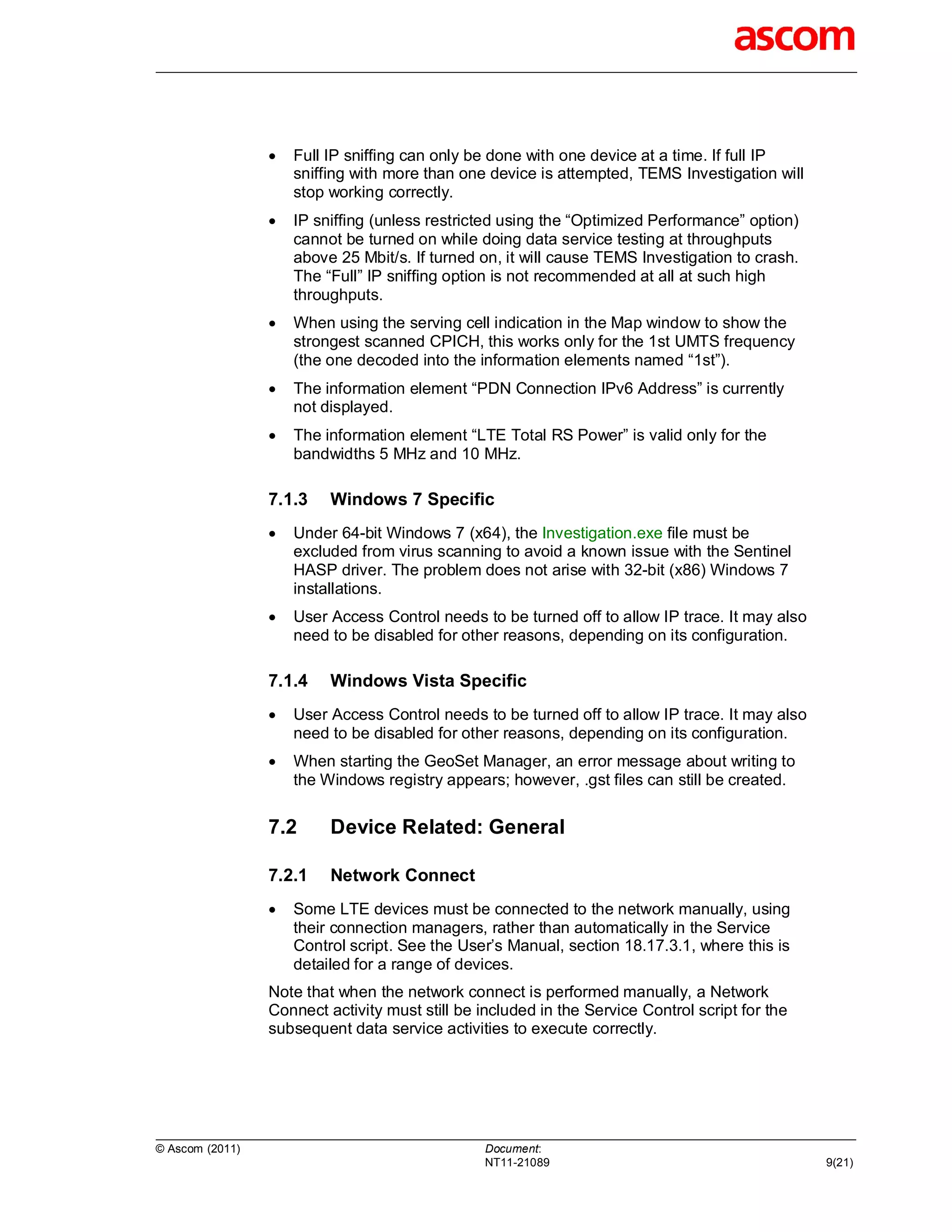    Full IP sniffing can only be done with one device at a time. If full IP
                     sniffing with more than one device is attempted, TEMS Investigation will
                     stop working correctly.
                    IP sniffing (unless restricted using the “Optimized Performance” option)
                     cannot be turned on while doing data service testing at throughputs
                     above 25 Mbit/s. If turned on, it will cause TEMS Investigation to crash.
                     The “Full” IP sniffing option is not recommended at all at such high
                     throughputs.
                    When using the serving cell indication in the Map window to show the
                     strongest scanned CPICH, this works only for the 1st UMTS frequency
                     (the one decoded into the information elements named “1st”).
                    The information element “PDN Connection IPv6 Address” is currently
                     not displayed.
                    The information element “LTE Total RS Power” is valid only for the
                     bandwidths 5 MHz and 10 MHz.

                 7.1.3    Windows 7 Specific
                    Under 64-bit Windows 7 (x64), the Investigation.exe file must be
                     excluded from virus scanning to avoid a known issue with the Sentinel
                     HASP driver. The problem does not arise with 32-bit (x86) Windows 7
                     installations.
                    User Access Control needs to be turned off to allow IP trace. It may also
                     need to be disabled for other reasons, depending on its configuration.

                 7.1.4    Windows Vista Specific
                    User Access Control needs to be turned off to allow IP trace. It may also
                     need to be disabled for other reasons, depending on its configuration.
                    When starting the GeoSet Manager, an error message about writing to
                     the Windows registry appears; however, .gst files can still be created.


                 7.2      Device Related: General

                 7.2.1    Network Connect
                    Some LTE devices must be connected to the network manually, using
                     their connection managers, rather than automatically in the Service
                     Control script. See the User’s Manual, section 18.17.3.1, where this is
                     detailed for a range of devices.
                 Note that when the network connect is performed manually, a Network
                 Connect activity must still be included in the Service Control script for the
                 subsequent data service activities to execute correctly.




© Ascom (2011)                                   Document:
                                                 NT11-21089                                      9(21)
 