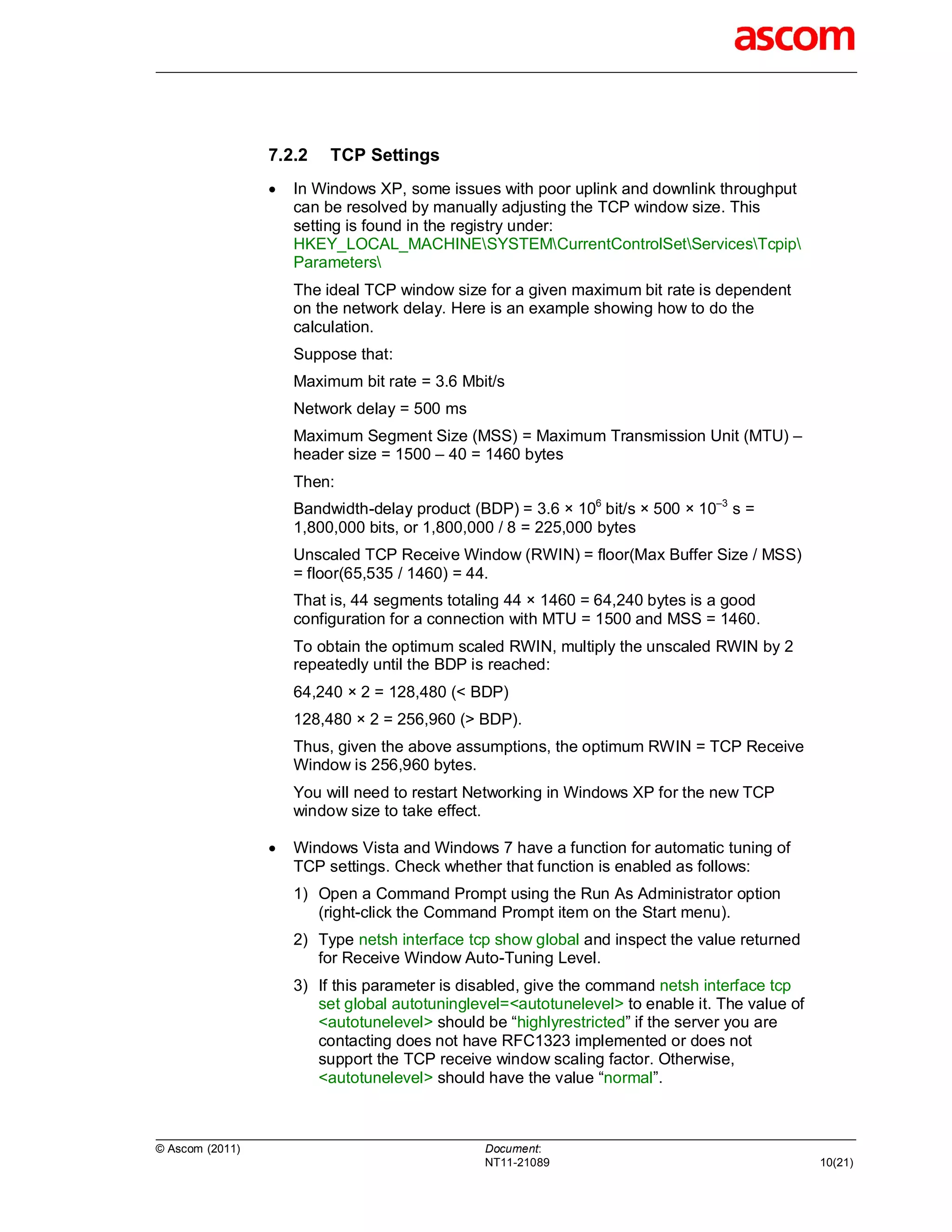 7.2.2    TCP Settings
                    In Windows XP, some issues with poor uplink and downlink throughput
                     can be resolved by manually adjusting the TCP window size. This
                     setting is found in the registry under:
                     HKEY_LOCAL_MACHINESYSTEMCurrentControlSetServicesTcpip
                     Parameters
                     The ideal TCP window size for a given maximum bit rate is dependent
                     on the network delay. Here is an example showing how to do the
                     calculation.
                     Suppose that:
                     Maximum bit rate = 3.6 Mbit/s
                     Network delay = 500 ms
                     Maximum Segment Size (MSS) = Maximum Transmission Unit (MTU) –
                     header size = 1500 – 40 = 1460 bytes
                     Then:
                     Bandwidth-delay product (BDP) = 3.6 × 106 bit/s × 500 × 10–3 s =
                     1,800,000 bits, or 1,800,000 / 8 = 225,000 bytes
                     Unscaled TCP Receive Window (RWIN) = floor(Max Buffer Size / MSS)
                     = floor(65,535 / 1460) = 44.
                     That is, 44 segments totaling 44 × 1460 = 64,240 bytes is a good
                     configuration for a connection with MTU = 1500 and MSS = 1460.
                     To obtain the optimum scaled RWIN, multiply the unscaled RWIN by 2
                     repeatedly until the BDP is reached:
                     64,240 × 2 = 128,480 (< BDP)
                     128,480 × 2 = 256,960 (> BDP).
                     Thus, given the above assumptions, the optimum RWIN = TCP Receive
                     Window is 256,960 bytes.
                     You will need to restart Networking in Windows XP for the new TCP
                     window size to take effect.

                    Windows Vista and Windows 7 have a function for automatic tuning of
                     TCP settings. Check whether that function is enabled as follows:
                     1) Open a Command Prompt using the Run As Administrator option
                        (right-click the Command Prompt item on the Start menu).
                     2) Type netsh interface tcp show global and inspect the value returned
                        for Receive Window Auto-Tuning Level.
                     3) If this parameter is disabled, give the command netsh interface tcp
                        set global autotuninglevel=<autotunelevel> to enable it. The value of
                        <autotunelevel> should be “highlyrestricted” if the server you are
                        contacting does not have RFC1323 implemented or does not
                        support the TCP receive window scaling factor. Otherwise,
                        <autotunelevel> should have the value “normal”.



© Ascom (2011)                                 Document:
                                               NT11-21089                                       10(21)
 