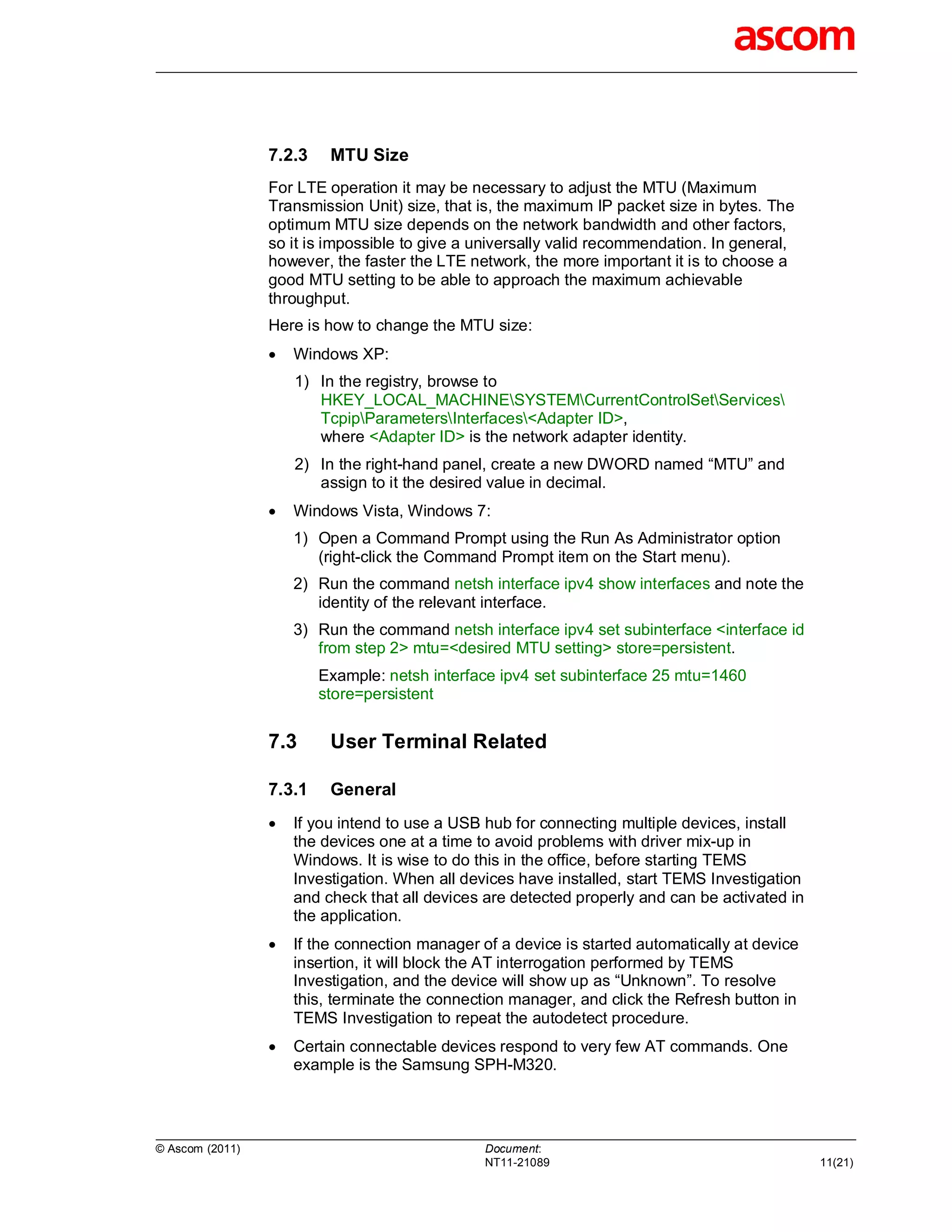 7.2.3    MTU Size
                 For LTE operation it may be necessary to adjust the MTU (Maximum
                 Transmission Unit) size, that is, the maximum IP packet size in bytes. The
                 optimum MTU size depends on the network bandwidth and other factors,
                 so it is impossible to give a universally valid recommendation. In general,
                 however, the faster the LTE network, the more important it is to choose a
                 good MTU setting to be able to approach the maximum achievable
                 throughput.
                 Here is how to change the MTU size:
                    Windows XP:
                     1) In the registry, browse to
                        HKEY_LOCAL_MACHINESYSTEMCurrentControlSetServices
                        TcpipParametersInterfaces<Adapter ID>,
                        where <Adapter ID> is the network adapter identity.
                     2) In the right-hand panel, create a new DWORD named “MTU” and
                        assign to it the desired value in decimal.
                    Windows Vista, Windows 7:
                     1) Open a Command Prompt using the Run As Administrator option
                        (right-click the Command Prompt item on the Start menu).
                     2) Run the command netsh interface ipv4 show interfaces and note the
                        identity of the relevant interface.
                     3) Run the command netsh interface ipv4 set subinterface <interface id
                        from step 2> mtu=<desired MTU setting> store=persistent.
                         Example: netsh interface ipv4 set subinterface 25 mtu=1460
                         store=persistent


                 7.3      User Terminal Related

                 7.3.1    General
                    If you intend to use a USB hub for connecting multiple devices, install
                     the devices one at a time to avoid problems with driver mix-up in
                     Windows. It is wise to do this in the office, before starting TEMS
                     Investigation. When all devices have installed, start TEMS Investigation
                     and check that all devices are detected properly and can be activated in
                     the application.
                    If the connection manager of a device is started automatically at device
                     insertion, it will block the AT interrogation performed by TEMS
                     Investigation, and the device will show up as “Unknown”. To resolve
                     this, terminate the connection manager, and click the Refresh button in
                     TEMS Investigation to repeat the autodetect procedure.
                    Certain connectable devices respond to very few AT commands. One
                     example is the Samsung SPH-M320.




© Ascom (2011)                                  Document:
                                                NT11-21089                                      11(21)
 