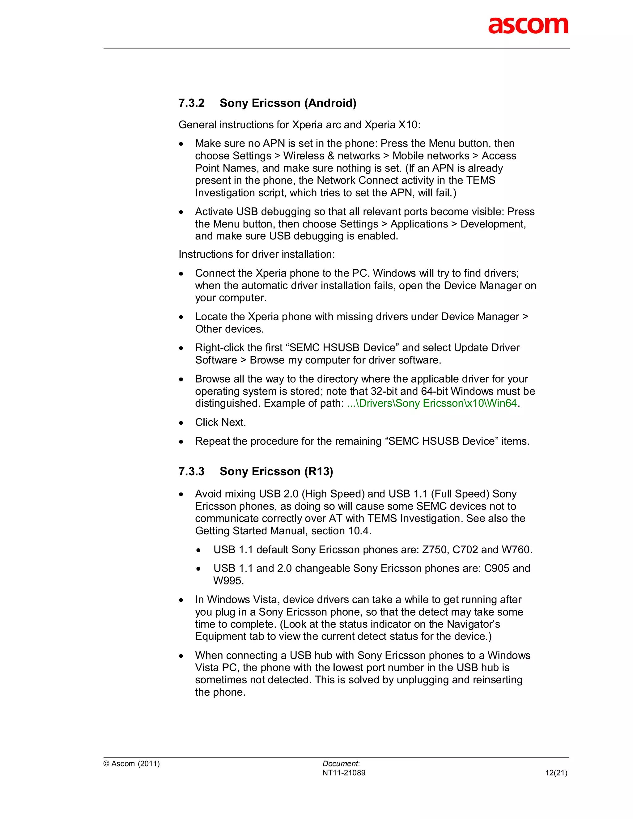 7.3.2    Sony Ericsson (Android)
                 General instructions for Xperia arc and Xperia X10:
                    Make sure no APN is set in the phone: Press the Menu button, then
                     choose Settings > Wireless & networks > Mobile networks > Access
                     Point Names, and make sure nothing is set. (If an APN is already
                     present in the phone, the Network Connect activity in the TEMS
                     Investigation script, which tries to set the APN, will fail.)
                    Activate USB debugging so that all relevant ports become visible: Press
                     the Menu button, then choose Settings > Applications > Development,
                     and make sure USB debugging is enabled.
                 Instructions for driver installation:
                    Connect the Xperia phone to the PC. Windows will try to find drivers;
                     when the automatic driver installation fails, open the Device Manager on
                     your computer.
                    Locate the Xperia phone with missing drivers under Device Manager >
                     Other devices.
                    Right-click the first “SEMC HSUSB Device” and select Update Driver
                     Software > Browse my computer for driver software.
                    Browse all the way to the directory where the applicable driver for your
                     operating system is stored; note that 32-bit and 64-bit Windows must be
                     distinguished. Example of path: ...DriversSony Ericssonx10Win64.
                    Click Next.
                    Repeat the procedure for the remaining “SEMC HSUSB Device” items.

                 7.3.3    Sony Ericsson (R13)
                    Avoid mixing USB 2.0 (High Speed) and USB 1.1 (Full Speed) Sony
                     Ericsson phones, as doing so will cause some SEMC devices not to
                     communicate correctly over AT with TEMS Investigation. See also the
                     Getting Started Manual, section 10.4.
                        USB 1.1 default Sony Ericsson phones are: Z750, C702 and W760.
                        USB 1.1 and 2.0 changeable Sony Ericsson phones are: C905 and
                         W995.
                    In Windows Vista, device drivers can take a while to get running after
                     you plug in a Sony Ericsson phone, so that the detect may take some
                     time to complete. (Look at the status indicator on the Navigator’s
                     Equipment tab to view the current detect status for the device.)
                    When connecting a USB hub with Sony Ericsson phones to a Windows
                     Vista PC, the phone with the lowest port number in the USB hub is
                     sometimes not detected. This is solved by unplugging and reinserting
                     the phone.




© Ascom (2011)                                     Document:
                                                   NT11-21089                                   12(21)
 