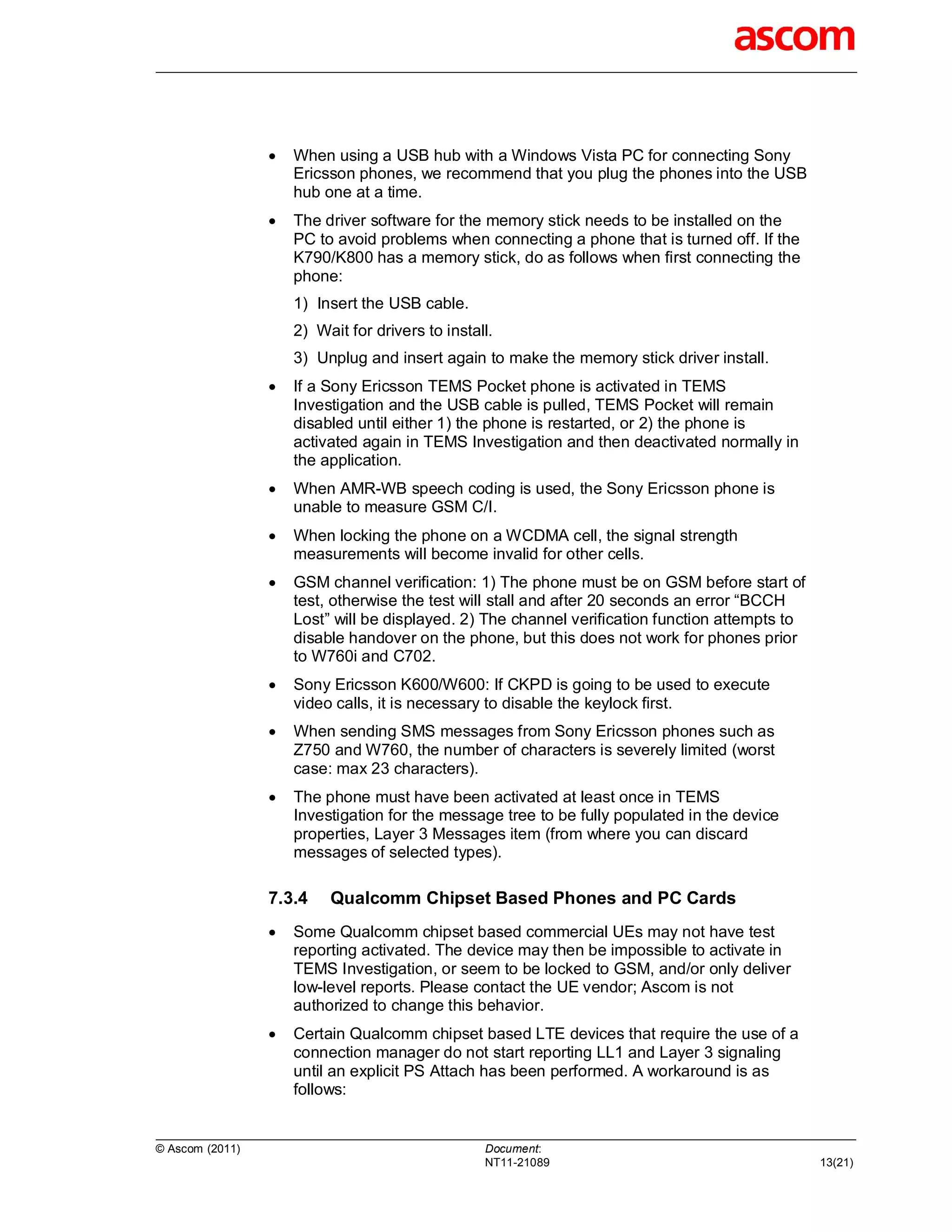    When using a USB hub with a Windows Vista PC for connecting Sony
                     Ericsson phones, we recommend that you plug the phones into the USB
                     hub one at a time.
                    The driver software for the memory stick needs to be installed on the
                     PC to avoid problems when connecting a phone that is turned off. If the
                     K790/K800 has a memory stick, do as follows when first connecting the
                     phone:
                     1) Insert the USB cable.
                     2) Wait for drivers to install.
                     3) Unplug and insert again to make the memory stick driver install.
                    If a Sony Ericsson TEMS Pocket phone is activated in TEMS
                     Investigation and the USB cable is pulled, TEMS Pocket will remain
                     disabled until either 1) the phone is restarted, or 2) the phone is
                     activated again in TEMS Investigation and then deactivated normally in
                     the application.
                    When AMR-WB speech coding is used, the Sony Ericsson phone is
                     unable to measure GSM C/I.
                    When locking the phone on a WCDMA cell, the signal strength
                     measurements will become invalid for other cells.
                    GSM channel verification: 1) The phone must be on GSM before start of
                     test, otherwise the test will stall and after 20 seconds an error “BCCH
                     Lost” will be displayed. 2) The channel verification function attempts to
                     disable handover on the phone, but this does not work for phones prior
                     to W760i and C702.
                    Sony Ericsson K600/W600: If CKPD is going to be used to execute
                     video calls, it is necessary to disable the keylock first.
                    When sending SMS messages from Sony Ericsson phones such as
                     Z750 and W760, the number of characters is severely limited (worst
                     case: max 23 characters).
                    The phone must have been activated at least once in TEMS
                     Investigation for the message tree to be fully populated in the device
                     properties, Layer 3 Messages item (from where you can discard
                     messages of selected types).

                 7.3.4    Qualcomm Chipset Based Phones and PC Cards
                    Some Qualcomm chipset based commercial UEs may not have test
                     reporting activated. The device may then be impossible to activate in
                     TEMS Investigation, or seem to be locked to GSM, and/or only deliver
                     low-level reports. Please contact the UE vendor; Ascom is not
                     authorized to change this behavior.
                    Certain Qualcomm chipset based LTE devices that require the use of a
                     connection manager do not start reporting LL1 and Layer 3 signaling
                     until an explicit PS Attach has been performed. A workaround is as
                     follows:


© Ascom (2011)                                    Document:
                                                  NT11-21089                                     13(21)
 