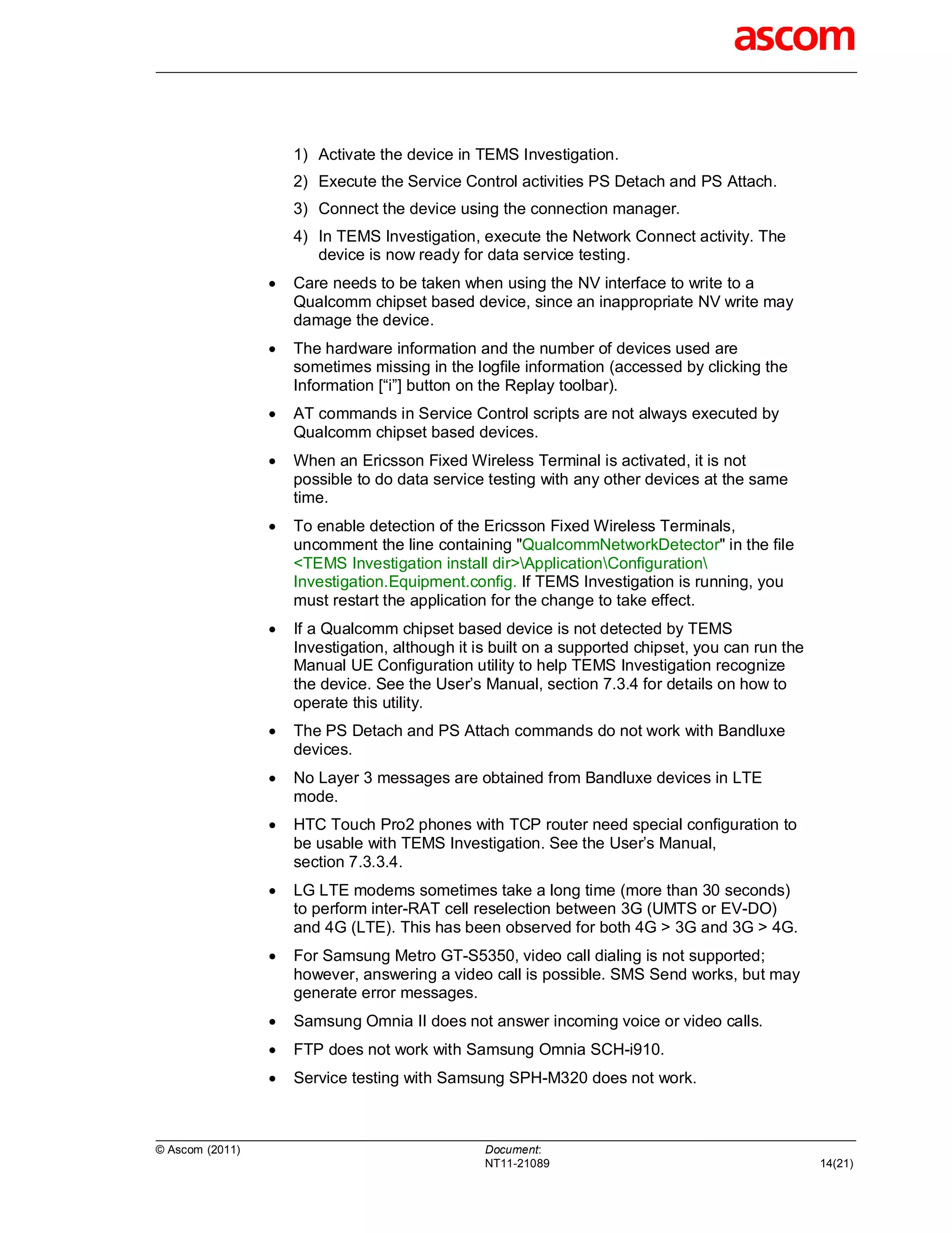 1) Activate the device in TEMS Investigation.
                     2) Execute the Service Control activities PS Detach and PS Attach.
                     3) Connect the device using the connection manager.
                     4) In TEMS Investigation, execute the Network Connect activity. The
                        device is now ready for data service testing.
                    Care needs to be taken when using the NV interface to write to a
                     Qualcomm chipset based device, since an inappropriate NV write may
                     damage the device.
                    The hardware information and the number of devices used are
                     sometimes missing in the logfile information (accessed by clicking the
                     Information [“i”] button on the Replay toolbar).
                    AT commands in Service Control scripts are not always executed by
                     Qualcomm chipset based devices.
                    When an Ericsson Fixed Wireless Terminal is activated, it is not
                     possible to do data service testing with any other devices at the same
                     time.
                    To enable detection of the Ericsson Fixed Wireless Terminals,
                     uncomment the line containing "QualcommNetworkDetector" in the file
                     <TEMS Investigation install dir>ApplicationConfiguration
                     Investigation.Equipment.config. If TEMS Investigation is running, you
                     must restart the application for the change to take effect.
                    If a Qualcomm chipset based device is not detected by TEMS
                     Investigation, although it is built on a supported chipset, you can run the
                     Manual UE Configuration utility to help TEMS Investigation recognize
                     the device. See the User’s Manual, section 7.3.4 for details on how to
                     operate this utility.
                    The PS Detach and PS Attach commands do not work with Bandluxe
                     devices.
                    No Layer 3 messages are obtained from Bandluxe devices in LTE
                     mode.
                    HTC Touch Pro2 phones with TCP router need special configuration to
                     be usable with TEMS Investigation. See the User’s Manual,
                     section 7.3.3.4.
                    LG LTE modems sometimes take a long time (more than 30 seconds)
                     to perform inter-RAT cell reselection between 3G (UMTS or EV-DO)
                     and 4G (LTE). This has been observed for both 4G > 3G and 3G > 4G.
                    For Samsung Metro GT-S5350, video call dialing is not supported;
                     however, answering a video call is possible. SMS Send works, but may
                     generate error messages.
                    Samsung Omnia II does not answer incoming voice or video calls.
                    FTP does not work with Samsung Omnia SCH-i910.
                    Service testing with Samsung SPH-M320 does not work.



© Ascom (2011)                                   Document:
                                                 NT11-21089                                        14(21)
 