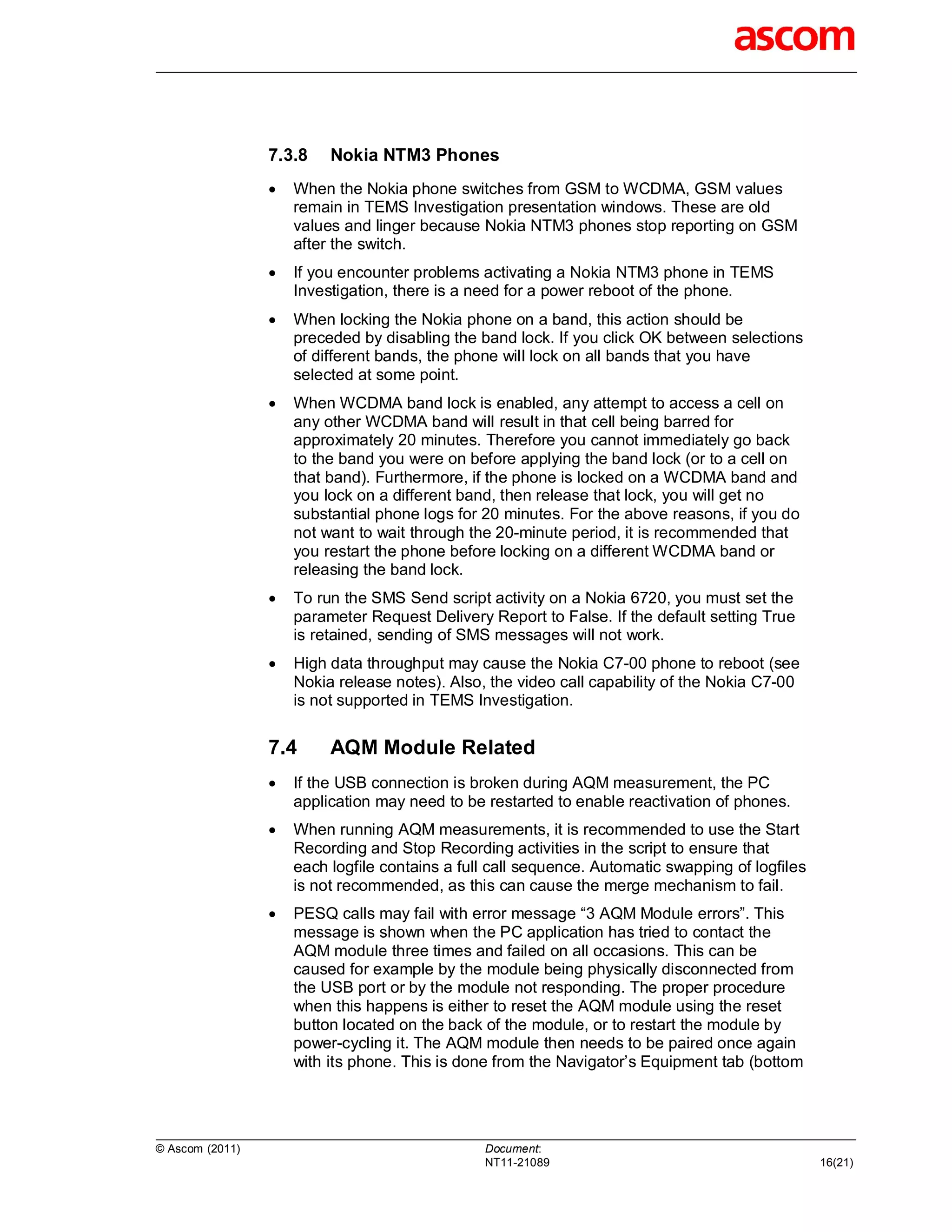 7.3.8    Nokia NTM3 Phones
                    When the Nokia phone switches from GSM to WCDMA, GSM values
                     remain in TEMS Investigation presentation windows. These are old
                     values and linger because Nokia NTM3 phones stop reporting on GSM
                     after the switch.
                    If you encounter problems activating a Nokia NTM3 phone in TEMS
                     Investigation, there is a need for a power reboot of the phone.
                    When locking the Nokia phone on a band, this action should be
                     preceded by disabling the band lock. If you click OK between selections
                     of different bands, the phone will lock on all bands that you have
                     selected at some point.
                    When WCDMA band lock is enabled, any attempt to access a cell on
                     any other WCDMA band will result in that cell being barred for
                     approximately 20 minutes. Therefore you cannot immediately go back
                     to the band you were on before applying the band lock (or to a cell on
                     that band). Furthermore, if the phone is locked on a WCDMA band and
                     you lock on a different band, then release that lock, you will get no
                     substantial phone logs for 20 minutes. For the above reasons, if you do
                     not want to wait through the 20-minute period, it is recommended that
                     you restart the phone before locking on a different WCDMA band or
                     releasing the band lock.
                    To run the SMS Send script activity on a Nokia 6720, you must set the
                     parameter Request Delivery Report to False. If the default setting True
                     is retained, sending of SMS messages will not work.
                    High data throughput may cause the Nokia C7-00 phone to reboot (see
                     Nokia release notes). Also, the video call capability of the Nokia C7-00
                     is not supported in TEMS Investigation.


                 7.4      AQM Module Related
                    If the USB connection is broken during AQM measurement, the PC
                     application may need to be restarted to enable reactivation of phones.
                    When running AQM measurements, it is recommended to use the Start
                     Recording and Stop Recording activities in the script to ensure that
                     each logfile contains a full call sequence. Automatic swapping of logfiles
                     is not recommended, as this can cause the merge mechanism to fail.
                    PESQ calls may fail with error message “3 AQM Module errors”. This
                     message is shown when the PC application has tried to contact the
                     AQM module three times and failed on all occasions. This can be
                     caused for example by the module being physically disconnected from
                     the USB port or by the module not responding. The proper procedure
                     when this happens is either to reset the AQM module using the reset
                     button located on the back of the module, or to restart the module by
                     power-cycling it. The AQM module then needs to be paired once again
                     with its phone. This is done from the Navigator’s Equipment tab (bottom




© Ascom (2011)                                  Document:
                                                NT11-21089                                        16(21)
 