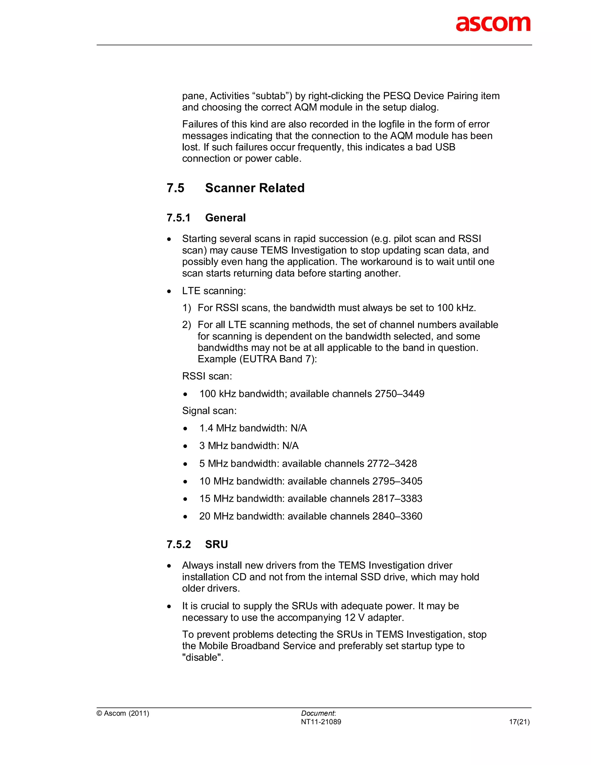 pane, Activities “subtab”) by right-clicking the PESQ Device Pairing item
                     and choosing the correct AQM module in the setup dialog.
                     Failures of this kind are also recorded in the logfile in the form of error
                     messages indicating that the connection to the AQM module has been
                     lost. If such failures occur frequently, this indicates a bad USB
                     connection or power cable.


                 7.5      Scanner Related

                 7.5.1    General
                    Starting several scans in rapid succession (e.g. pilot scan and RSSI
                     scan) may cause TEMS Investigation to stop updating scan data, and
                     possibly even hang the application. The workaround is to wait until one
                     scan starts returning data before starting another.
                    LTE scanning:
                     1) For RSSI scans, the bandwidth must always be set to 100 kHz.
                     2) For all LTE scanning methods, the set of channel numbers available
                        for scanning is dependent on the bandwidth selected, and some
                        bandwidths may not be at all applicable to the band in question.
                        Example (EUTRA Band 7):
                     RSSI scan:
                        100 kHz bandwidth; available channels 2750–3449
                     Signal scan:
                        1.4 MHz bandwidth: N/A
                        3 MHz bandwidth: N/A
                        5 MHz bandwidth: available channels 2772–3428
                        10 MHz bandwidth: available channels 2795–3405
                        15 MHz bandwidth: available channels 2817–3383
                        20 MHz bandwidth: available channels 2840–3360

                 7.5.2    SRU
                    Always install new drivers from the TEMS Investigation driver
                     installation CD and not from the internal SSD drive, which may hold
                     older drivers.
                    It is crucial to supply the SRUs with adequate power. It may be
                     necessary to use the accompanying 12 V adapter.
                     To prevent problems detecting the SRUs in TEMS Investigation, stop
                     the Mobile Broadband Service and preferably set startup type to
                     "disable".




© Ascom (2011)                                   Document:
                                                 NT11-21089                                        17(21)
 