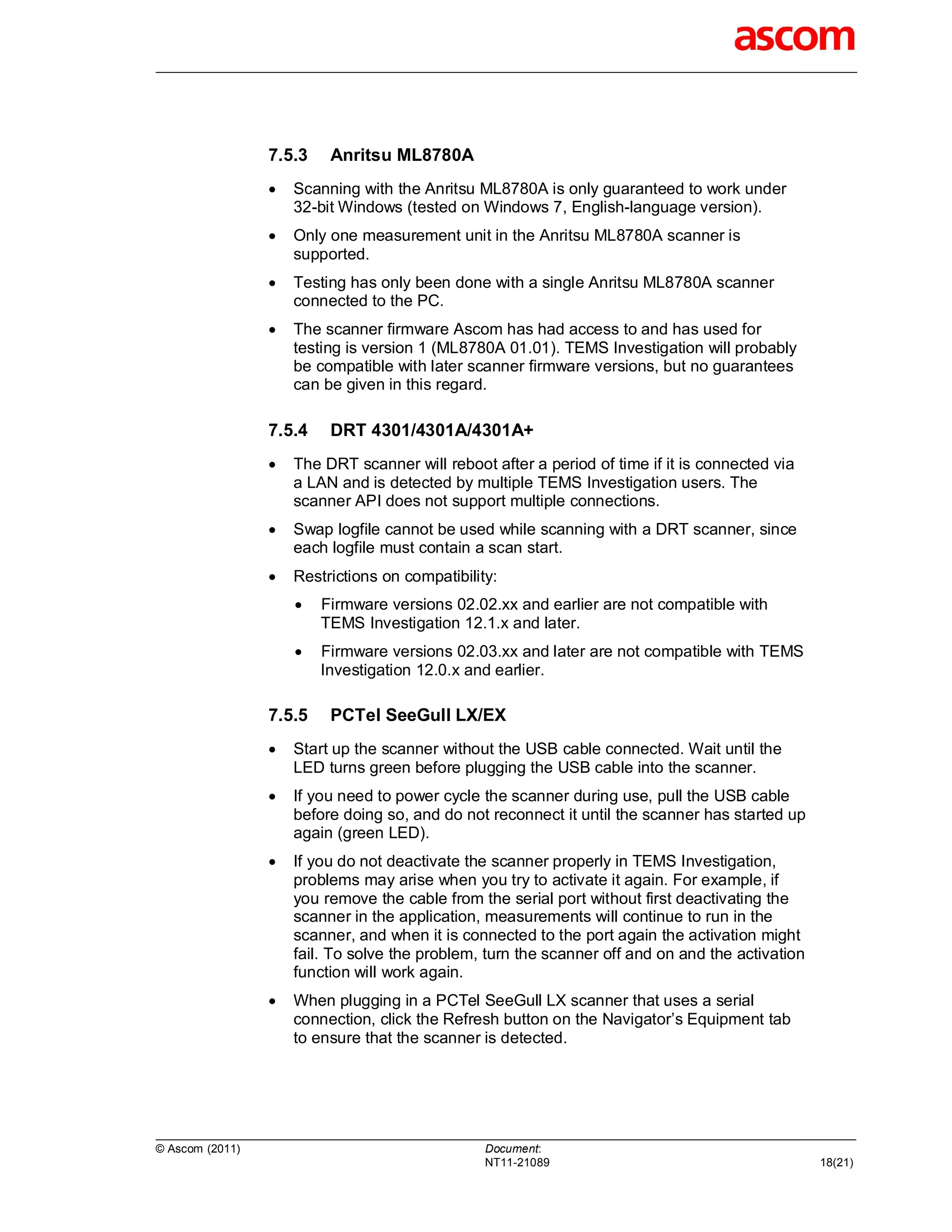 7.5.3    Anritsu ML8780A
                    Scanning with the Anritsu ML8780A is only guaranteed to work under
                     32-bit Windows (tested on Windows 7, English-language version).
                    Only one measurement unit in the Anritsu ML8780A scanner is
                     supported.
                    Testing has only been done with a single Anritsu ML8780A scanner
                     connected to the PC.
                    The scanner firmware Ascom has had access to and has used for
                     testing is version 1 (ML8780A 01.01). TEMS Investigation will probably
                     be compatible with later scanner firmware versions, but no guarantees
                     can be given in this regard.

                 7.5.4    DRT 4301/4301A/4301A+
                    The DRT scanner will reboot after a period of time if it is connected via
                     a LAN and is detected by multiple TEMS Investigation users. The
                     scanner API does not support multiple connections.
                    Swap logfile cannot be used while scanning with a DRT scanner, since
                     each logfile must contain a scan start.
                    Restrictions on compatibility:
                        Firmware versions 02.02.xx and earlier are not compatible with
                         TEMS Investigation 12.1.x and later.
                        Firmware versions 02.03.xx and later are not compatible with TEMS
                         Investigation 12.0.x and earlier.

                 7.5.5    PCTel SeeGull LX/EX
                    Start up the scanner without the USB cable connected. Wait until the
                     LED turns green before plugging the USB cable into the scanner.
                    If you need to power cycle the scanner during use, pull the USB cable
                     before doing so, and do not reconnect it until the scanner has started up
                     again (green LED).
                    If you do not deactivate the scanner properly in TEMS Investigation,
                     problems may arise when you try to activate it again. For example, if
                     you remove the cable from the serial port without first deactivating the
                     scanner in the application, measurements will continue to run in the
                     scanner, and when it is connected to the port again the activation might
                     fail. To solve the problem, turn the scanner off and on and the activation
                     function will work again.
                    When plugging in a PCTel SeeGull LX scanner that uses a serial
                     connection, click the Refresh button on the Navigator’s Equipment tab
                     to ensure that the scanner is detected.




© Ascom (2011)                                   Document:
                                                 NT11-21089                                       18(21)
 
