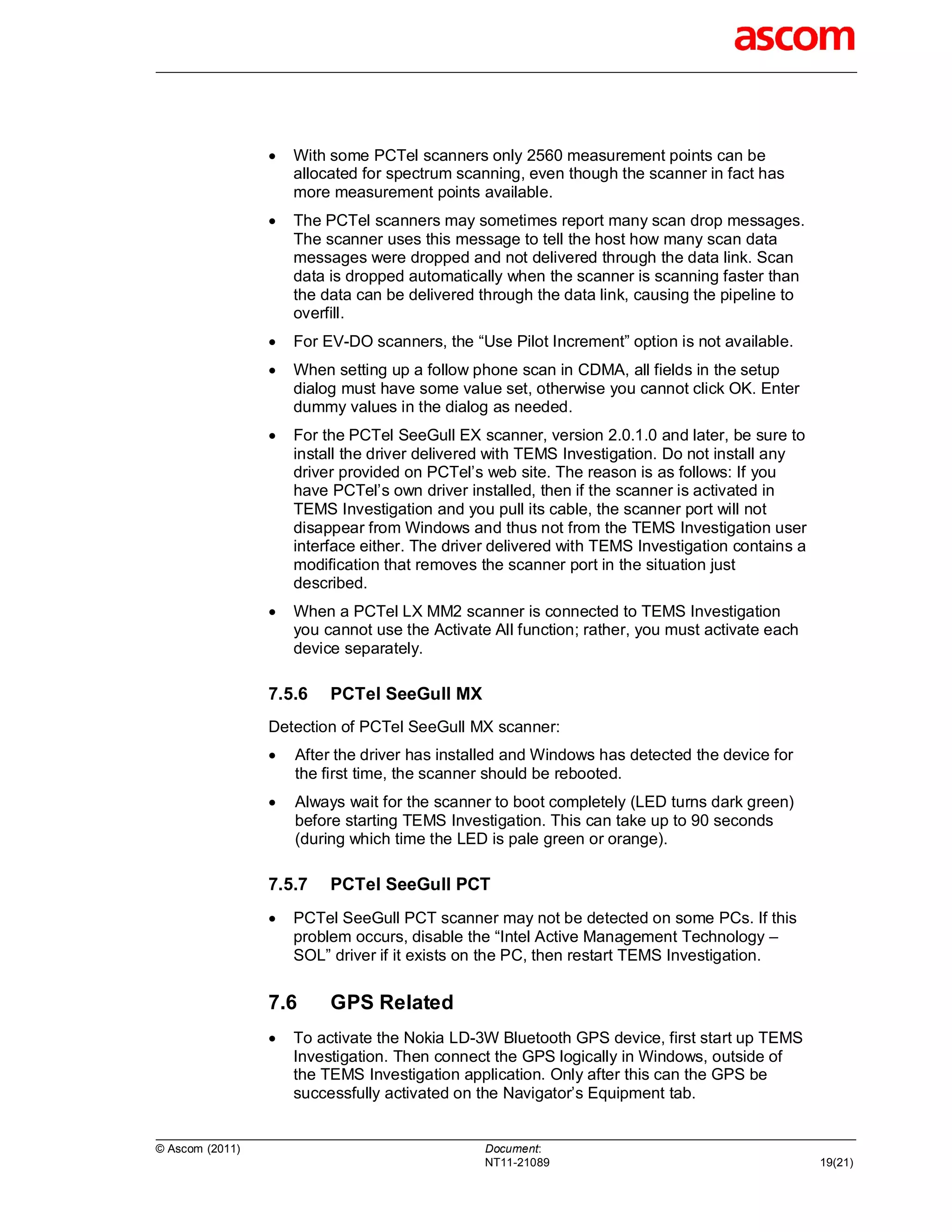    With some PCTel scanners only 2560 measurement points can be
                     allocated for spectrum scanning, even though the scanner in fact has
                     more measurement points available.
                    The PCTel scanners may sometimes report many scan drop messages.
                     The scanner uses this message to tell the host how many scan data
                     messages were dropped and not delivered through the data link. Scan
                     data is dropped automatically when the scanner is scanning faster than
                     the data can be delivered through the data link, causing the pipeline to
                     overfill.
                    For EV-DO scanners, the “Use Pilot Increment” option is not available.
                    When setting up a follow phone scan in CDMA, all fields in the setup
                     dialog must have some value set, otherwise you cannot click OK. Enter
                     dummy values in the dialog as needed.
                    For the PCTel SeeGull EX scanner, version 2.0.1.0 and later, be sure to
                     install the driver delivered with TEMS Investigation. Do not install any
                     driver provided on PCTel’s web site. The reason is as follows: If you
                     have PCTel’s own driver installed, then if the scanner is activated in
                     TEMS Investigation and you pull its cable, the scanner port will not
                     disappear from Windows and thus not from the TEMS Investigation user
                     interface either. The driver delivered with TEMS Investigation contains a
                     modification that removes the scanner port in the situation just
                     described.
                    When a PCTel LX MM2 scanner is connected to TEMS Investigation
                     you cannot use the Activate All function; rather, you must activate each
                     device separately.

                 7.5.6    PCTel SeeGull MX
                 Detection of PCTel SeeGull MX scanner:
                    After the driver has installed and Windows has detected the device for
                     the first time, the scanner should be rebooted.
                    Always wait for the scanner to boot completely (LED turns dark green)
                     before starting TEMS Investigation. This can take up to 90 seconds
                     (during which time the LED is pale green or orange).

                 7.5.7    PCTel SeeGull PCT
                    PCTel SeeGull PCT scanner may not be detected on some PCs. If this
                     problem occurs, disable the “Intel Active Management Technology –
                     SOL” driver if it exists on the PC, then restart TEMS Investigation.


                 7.6      GPS Related
                    To activate the Nokia LD-3W Bluetooth GPS device, first start up TEMS
                     Investigation. Then connect the GPS logically in Windows, outside of
                     the TEMS Investigation application. Only after this can the GPS be
                     successfully activated on the Navigator’s Equipment tab.


© Ascom (2011)                                  Document:
                                                NT11-21089                                       19(21)
 