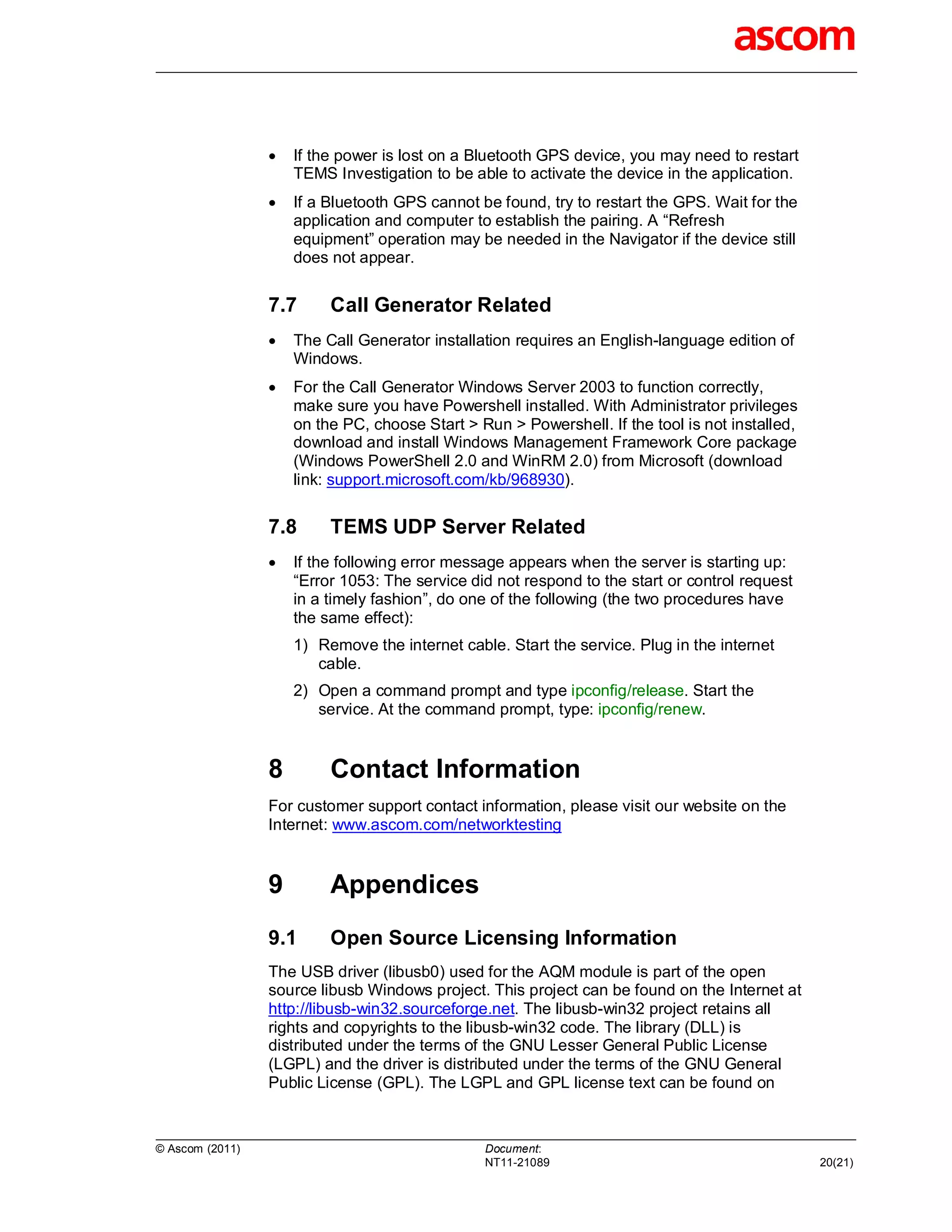    If the power is lost on a Bluetooth GPS device, you may need to restart
                     TEMS Investigation to be able to activate the device in the application.
                    If a Bluetooth GPS cannot be found, try to restart the GPS. Wait for the
                     application and computer to establish the pairing. A “Refresh
                     equipment” operation may be needed in the Navigator if the device still
                     does not appear.


                 7.7      Call Generator Related
                    The Call Generator installation requires an English-language edition of
                     Windows.
                    For the Call Generator Windows Server 2003 to function correctly,
                     make sure you have Powershell installed. With Administrator privileges
                     on the PC, choose Start > Run > Powershell. If the tool is not installed,
                     download and install Windows Management Framework Core package
                     (Windows PowerShell 2.0 and WinRM 2.0) from Microsoft (download
                     link: support.microsoft.com/kb/968930).


                 7.8      TEMS UDP Server Related
                    If the following error message appears when the server is starting up:
                     “Error 1053: The service did not respond to the start or control request
                     in a timely fashion”, do one of the following (the two procedures have
                     the same effect):
                     1) Remove the internet cable. Start the service. Plug in the internet
                        cable.
                     2) Open a command prompt and type ipconfig/release. Start the
                        service. At the command prompt, type: ipconfig/renew.


                 8        Contact Information
                 For customer support contact information, please visit our website on the
                 Internet: www.ascom.com/networktesting


                 9        Appendices
                 9.1      Open Source Licensing Information
                 The USB driver (libusb0) used for the AQM module is part of the open
                 source libusb Windows project. This project can be found on the Internet at
                 http://libusb-win32.sourceforge.net. The libusb-win32 project retains all
                 rights and copyrights to the libusb-win32 code. The library (DLL) is
                 distributed under the terms of the GNU Lesser General Public License
                 (LGPL) and the driver is distributed under the terms of the GNU General
                 Public License (GPL). The LGPL and GPL license text can be found on



© Ascom (2011)                                  Document:
                                                NT11-21089                                       20(21)
 