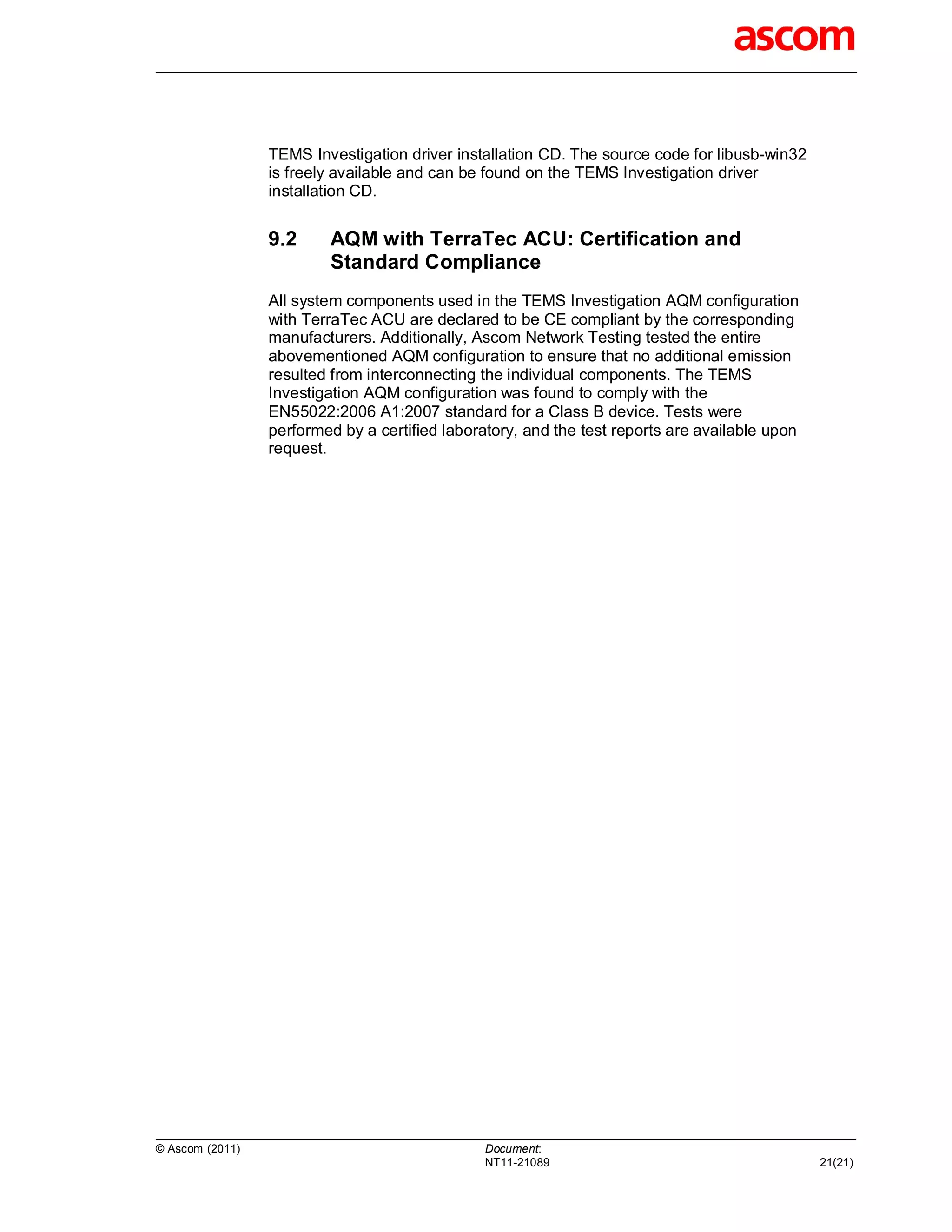 TEMS Investigation driver installation CD. The source code for libusb-win32
                 is freely available and can be found on the TEMS Investigation driver
                 installation CD.


                 9.2     AQM with TerraTec ACU: Certification and
                         Standard Compliance
                 All system components used in the TEMS Investigation AQM configuration
                 with TerraTec ACU are declared to be CE compliant by the corresponding
                 manufacturers. Additionally, Ascom Network Testing tested the entire
                 abovementioned AQM configuration to ensure that no additional emission
                 resulted from interconnecting the individual components. The TEMS
                 Investigation AQM configuration was found to comply with the
                 EN55022:2006 A1:2007 standard for a Class B device. Tests were
                 performed by a certified laboratory, and the test reports are available upon
                 request.




© Ascom (2011)                                  Document:
                                                NT11-21089                                      21(21)
 