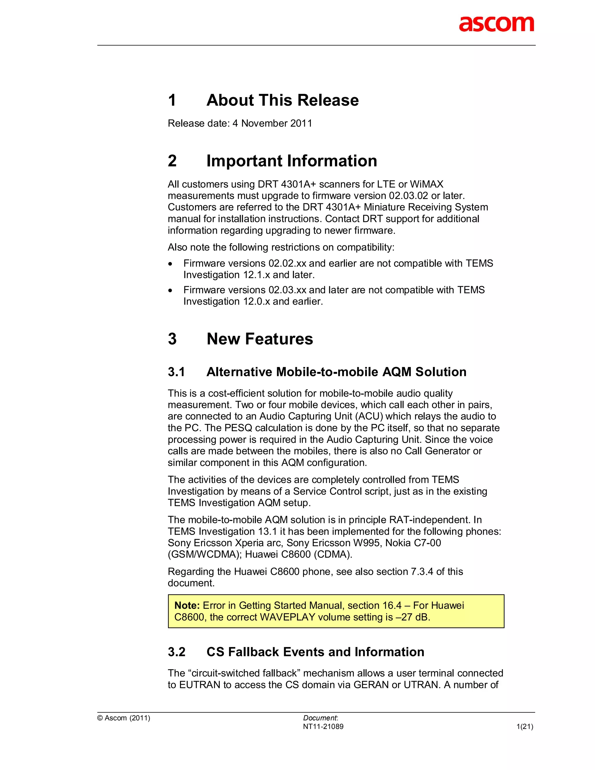 1          About This Release
                 Release date: 4 November 2011


                 2          Important Information
                 All customers using DRT 4301A+ scanners for LTE or WiMAX
                 measurements must upgrade to firmware version 02.03.02 or later.
                 Customers are referred to the DRT 4301A+ Miniature Receiving System
                 manual for installation instructions. Contact DRT support for additional
                 information regarding upgrading to newer firmware.
                 Also note the following restrictions on compatibility:
                      Firmware versions 02.02.xx and earlier are not compatible with TEMS
                       Investigation 12.1.x and later.
                      Firmware versions 02.03.xx and later are not compatible with TEMS
                       Investigation 12.0.x and earlier.


                 3          New Features
                 3.1        Alternative Mobile-to-mobile AQM Solution
                 This is a cost-efficient solution for mobile-to-mobile audio quality
                 measurement. Two or four mobile devices, which call each other in pairs,
                 are connected to an Audio Capturing Unit (ACU) which relays the audio to
                 the PC. The PESQ calculation is done by the PC itself, so that no separate
                 processing power is required in the Audio Capturing Unit. Since the voice
                 calls are made between the mobiles, there is also no Call Generator or
                 similar component in this AQM configuration.
                 The activities of the devices are completely controlled from TEMS
                 Investigation by means of a Service Control script, just as in the existing
                 TEMS Investigation AQM setup.
                 The mobile-to-mobile AQM solution is in principle RAT-independent. In
                 TEMS Investigation 13.1 it has been implemented for the following phones:
                 Sony Ericsson Xperia arc, Sony Ericsson W995, Nokia C7-00
                 (GSM/WCDMA); Huawei C8600 (CDMA).
                 Regarding the Huawei C8600 phone, see also section 7.3.4 of this
                 document.

                     Note: Error in Getting Started Manual, section 16.4 – For Huawei
                     C8600, the correct WAVEPLAY volume setting is –27 dB.


                 3.2        CS Fallback Events and Information
                 The “circuit-switched fallback” mechanism allows a user terminal connected
                 to EUTRAN to access the CS domain via GERAN or UTRAN. A number of


© Ascom (2011)                                   Document:
                                                 NT11-21089                                    1(21)
 