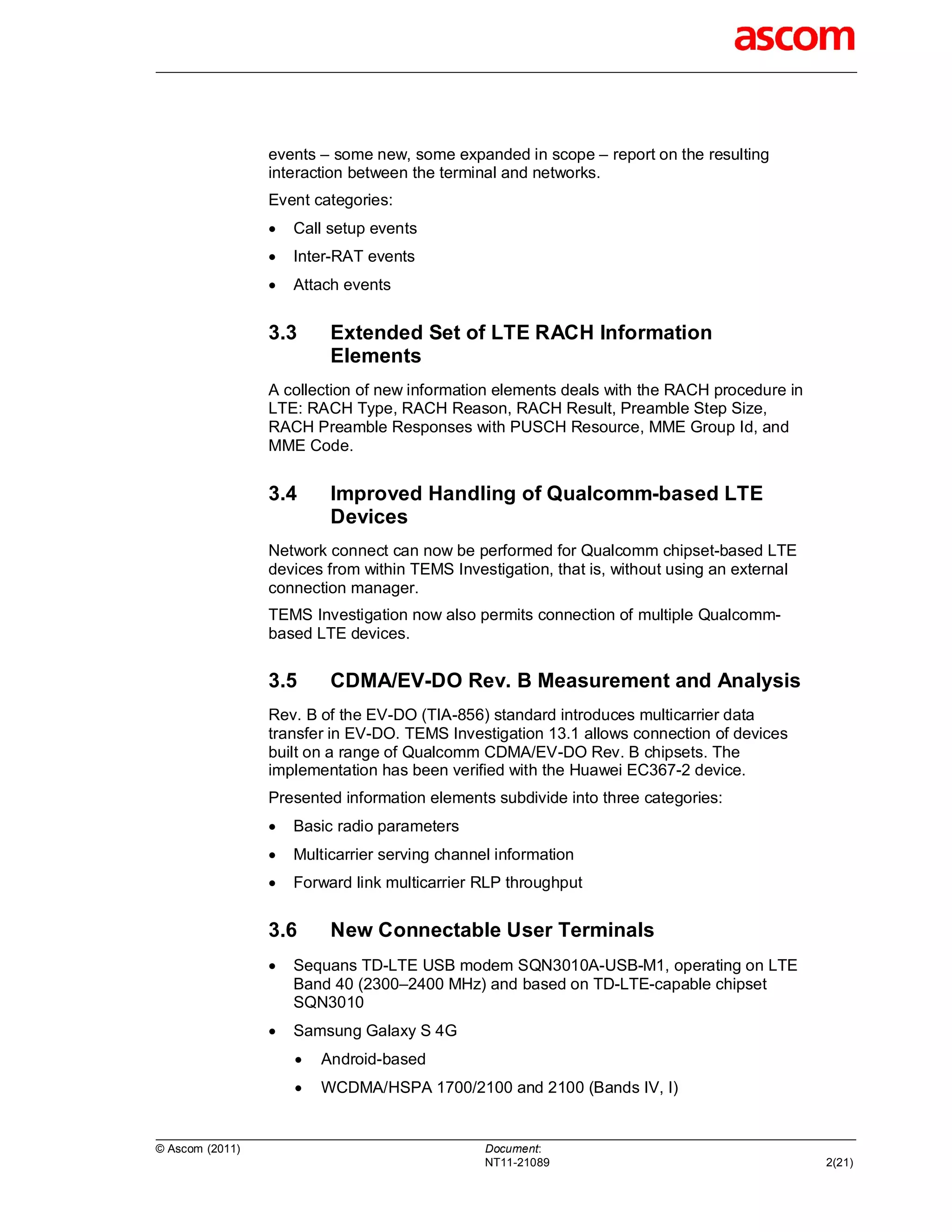 events – some new, some expanded in scope – report on the resulting
                 interaction between the terminal and networks.
                 Event categories:
                    Call setup events
                    Inter-RAT events
                    Attach events


                 3.3      Extended Set of LTE RACH Information
                          Elements
                 A collection of new information elements deals with the RACH procedure in
                 LTE: RACH Type, RACH Reason, RACH Result, Preamble Step Size,
                 RACH Preamble Responses with PUSCH Resource, MME Group Id, and
                 MME Code.


                 3.4      Improved Handling of Qualcomm-based LTE
                          Devices
                 Network connect can now be performed for Qualcomm chipset-based LTE
                 devices from within TEMS Investigation, that is, without using an external
                 connection manager.
                 TEMS Investigation now also permits connection of multiple Qualcomm-
                 based LTE devices.


                 3.5      CDMA/EV-DO Rev. B Measurement and Analysis
                 Rev. B of the EV-DO (TIA-856) standard introduces multicarrier data
                 transfer in EV-DO. TEMS Investigation 13.1 allows connection of devices
                 built on a range of Qualcomm CDMA/EV-DO Rev. B chipsets. The
                 implementation has been verified with the Huawei EC367-2 device.
                 Presented information elements subdivide into three categories:
                    Basic radio parameters
                    Multicarrier serving channel information
                    Forward link multicarrier RLP throughput


                 3.6      New Connectable User Terminals
                    Sequans TD-LTE USB modem SQN3010A-USB-M1, operating on LTE
                     Band 40 (2300–2400 MHz) and based on TD-LTE-capable chipset
                     SQN3010
                    Samsung Galaxy S 4G
                        Android-based
                        WCDMA/HSPA 1700/2100 and 2100 (Bands IV, I)


© Ascom (2011)                                  Document:
                                                NT11-21089                                    2(21)
 