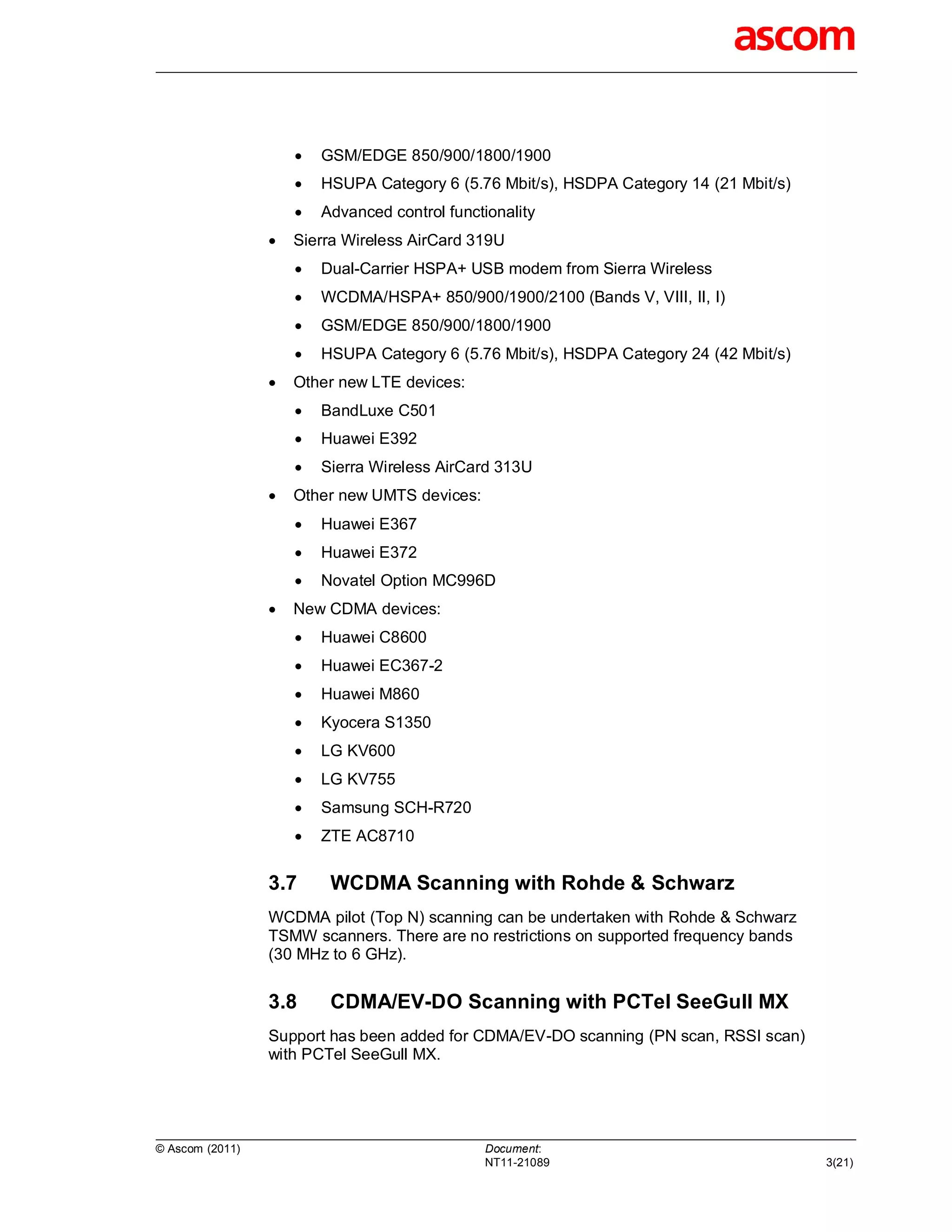    GSM/EDGE 850/900/1800/1900
                        HSUPA Category 6 (5.76 Mbit/s), HSDPA Category 14 (21 Mbit/s)
                        Advanced control functionality
                    Sierra Wireless AirCard 319U
                        Dual-Carrier HSPA+ USB modem from Sierra Wireless
                        WCDMA/HSPA+ 850/900/1900/2100 (Bands V, VIII, II, I)
                        GSM/EDGE 850/900/1800/1900
                        HSUPA Category 6 (5.76 Mbit/s), HSDPA Category 24 (42 Mbit/s)
                    Other new LTE devices:
                        BandLuxe C501
                        Huawei E392
                        Sierra Wireless AirCard 313U
                    Other new UMTS devices:
                        Huawei E367
                        Huawei E372
                        Novatel Option MC996D
                    New CDMA devices:
                        Huawei C8600
                        Huawei EC367-2
                        Huawei M860
                        Kyocera S1350
                        LG KV600
                        LG KV755
                        Samsung SCH-R720
                        ZTE AC8710

                 3.7      WCDMA Scanning with Rohde & Schwarz
                 WCDMA pilot (Top N) scanning can be undertaken with Rohde & Schwarz
                 TSMW scanners. There are no restrictions on supported frequency bands
                 (30 MHz to 6 GHz).


                 3.8      CDMA/EV-DO Scanning with PCTel SeeGull MX
                 Support has been added for CDMA/EV-DO scanning (PN scan, RSSI scan)
                 with PCTel SeeGull MX.




© Ascom (2011)                                 Document:
                                               NT11-21089                                3(21)
 