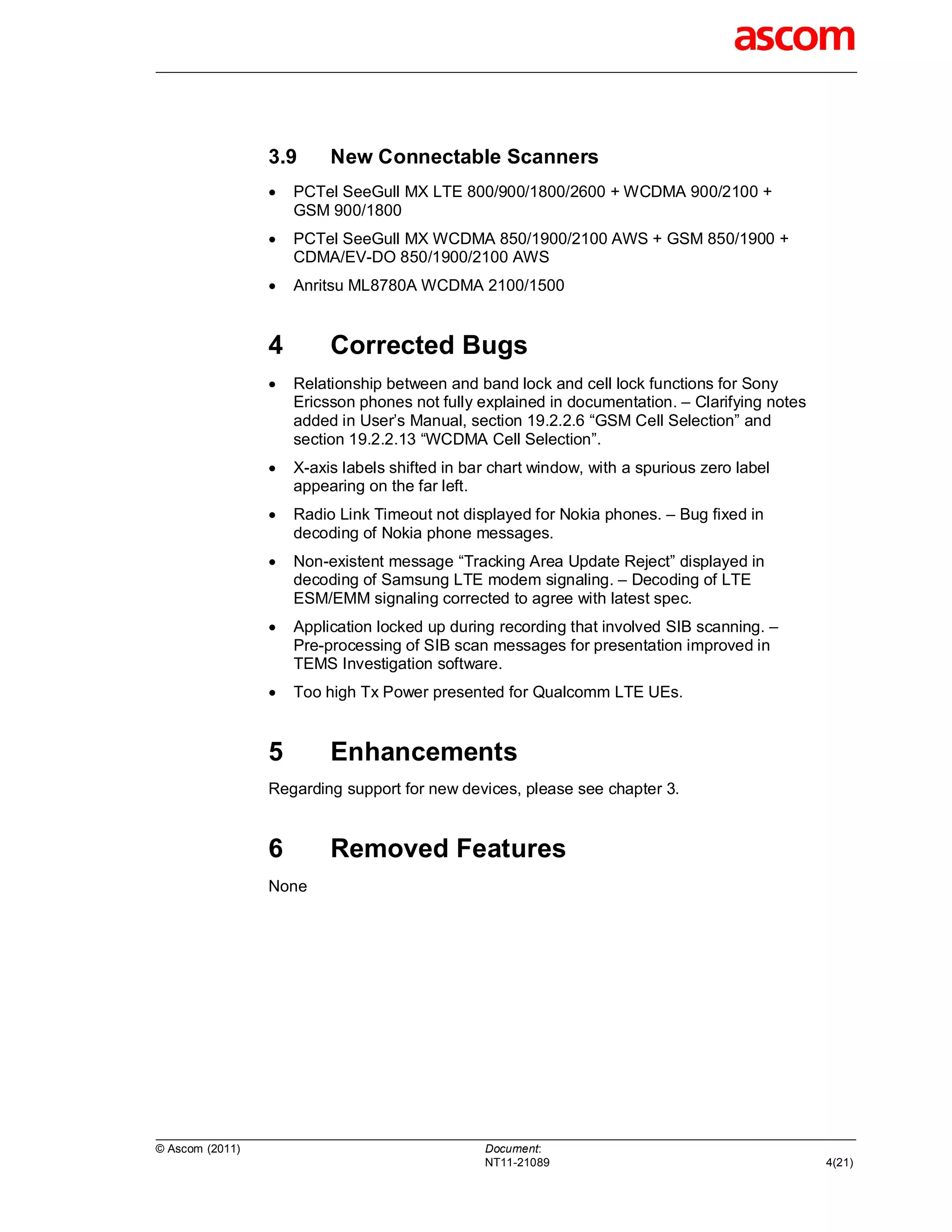 3.9      New Connectable Scanners
                    PCTel SeeGull MX LTE 800/900/1800/2600 + WCDMA 900/2100 +
                     GSM 900/1800
                    PCTel SeeGull MX WCDMA 850/1900/2100 AWS + GSM 850/1900 +
                     CDMA/EV-DO 850/1900/2100 AWS
                    Anritsu ML8780A WCDMA 2100/1500


                 4        Corrected Bugs
                    Relationship between and band lock and cell lock functions for Sony
                     Ericsson phones not fully explained in documentation. – Clarifying notes
                     added in User’s Manual, section 19.2.2.6 “GSM Cell Selection” and
                     section 19.2.2.13 “WCDMA Cell Selection”.
                    X-axis labels shifted in bar chart window, with a spurious zero label
                     appearing on the far left.
                    Radio Link Timeout not displayed for Nokia phones. – Bug fixed in
                     decoding of Nokia phone messages.
                    Non-existent message “Tracking Area Update Reject” displayed in
                     decoding of Samsung LTE modem signaling. – Decoding of LTE
                     ESM/EMM signaling corrected to agree with latest spec.
                    Application locked up during recording that involved SIB scanning. –
                     Pre-processing of SIB scan messages for presentation improved in
                     TEMS Investigation software.
                    Too high Tx Power presented for Qualcomm LTE UEs.


                 5        Enhancements
                 Regarding support for new devices, please see chapter 3.


                 6        Removed Features
                 None




© Ascom (2011)                                  Document:
                                                NT11-21089                                      4(21)
 