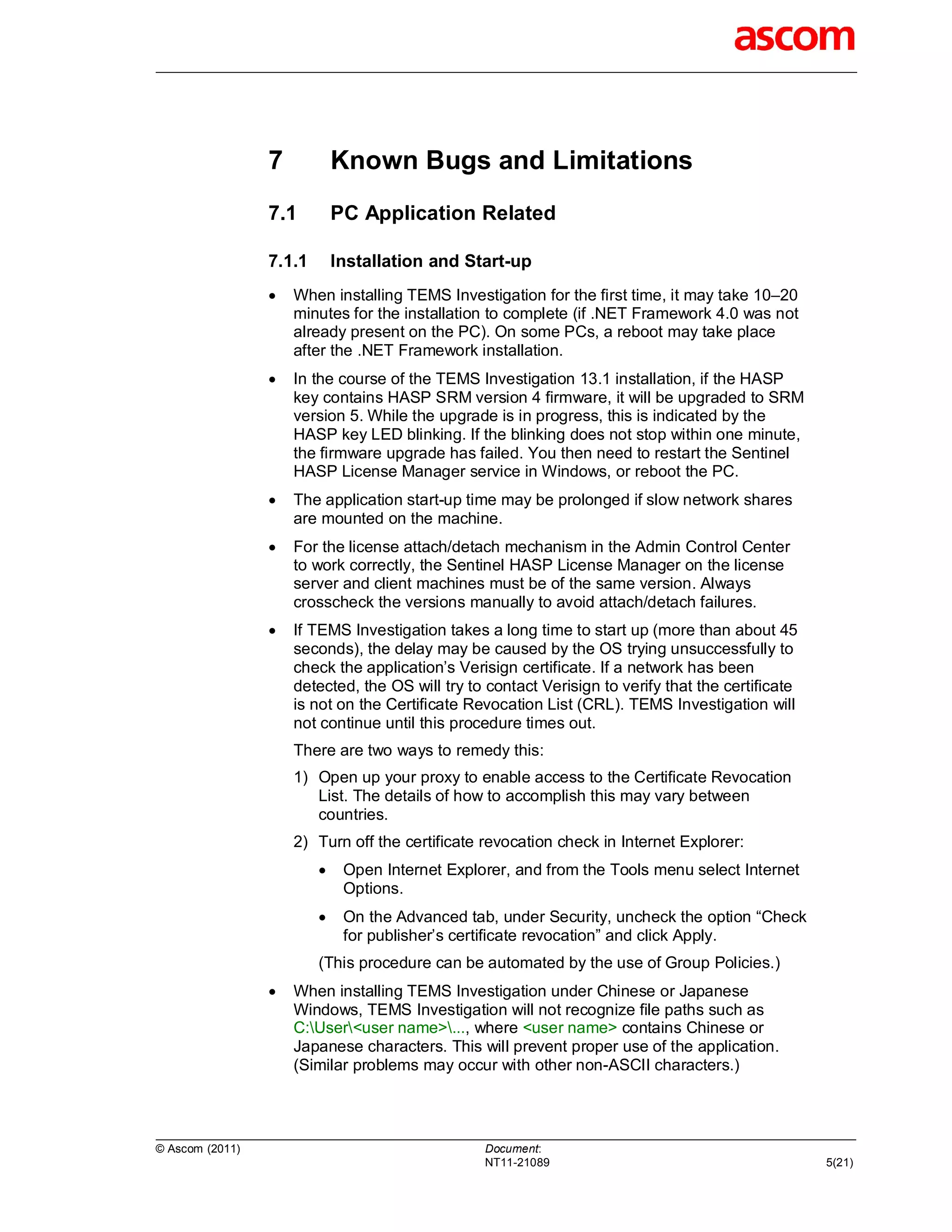 7           Known Bugs and Limitations
                 7.1         PC Application Related

                 7.1.1       Installation and Start-up
                    When installing TEMS Investigation for the first time, it may take 10–20
                     minutes for the installation to complete (if .NET Framework 4.0 was not
                     already present on the PC). On some PCs, a reboot may take place
                     after the .NET Framework installation.
                    In the course of the TEMS Investigation 13.1 installation, if the HASP
                     key contains HASP SRM version 4 firmware, it will be upgraded to SRM
                     version 5. While the upgrade is in progress, this is indicated by the
                     HASP key LED blinking. If the blinking does not stop within one minute,
                     the firmware upgrade has failed. You then need to restart the Sentinel
                     HASP License Manager service in Windows, or reboot the PC.
                    The application start-up time may be prolonged if slow network shares
                     are mounted on the machine.
                    For the license attach/detach mechanism in the Admin Control Center
                     to work correctly, the Sentinel HASP License Manager on the license
                     server and client machines must be of the same version. Always
                     crosscheck the versions manually to avoid attach/detach failures.
                    If TEMS Investigation takes a long time to start up (more than about 45
                     seconds), the delay may be caused by the OS trying unsuccessfully to
                     check the application’s Verisign certificate. If a network has been
                     detected, the OS will try to contact Verisign to verify that the certificate
                     is not on the Certificate Revocation List (CRL). TEMS Investigation will
                     not continue until this procedure times out.
                     There are two ways to remedy this:
                     1) Open up your proxy to enable access to the Certificate Revocation
                        List. The details of how to accomplish this may vary between
                        countries.
                     2) Turn off the certificate revocation check in Internet Explorer:
                             Open Internet Explorer, and from the Tools menu select Internet
                              Options.
                             On the Advanced tab, under Security, uncheck the option “Check
                              for publisher’s certificate revocation” and click Apply.
                         (This procedure can be automated by the use of Group Policies.)
                    When installing TEMS Investigation under Chinese or Japanese
                     Windows, TEMS Investigation will not recognize file paths such as
                     C:User<user name>..., where <user name> contains Chinese or
                     Japanese characters. This will prevent proper use of the application.
                     (Similar problems may occur with other non-ASCII characters.)




© Ascom (2011)                                   Document:
                                                 NT11-21089                                         5(21)
 