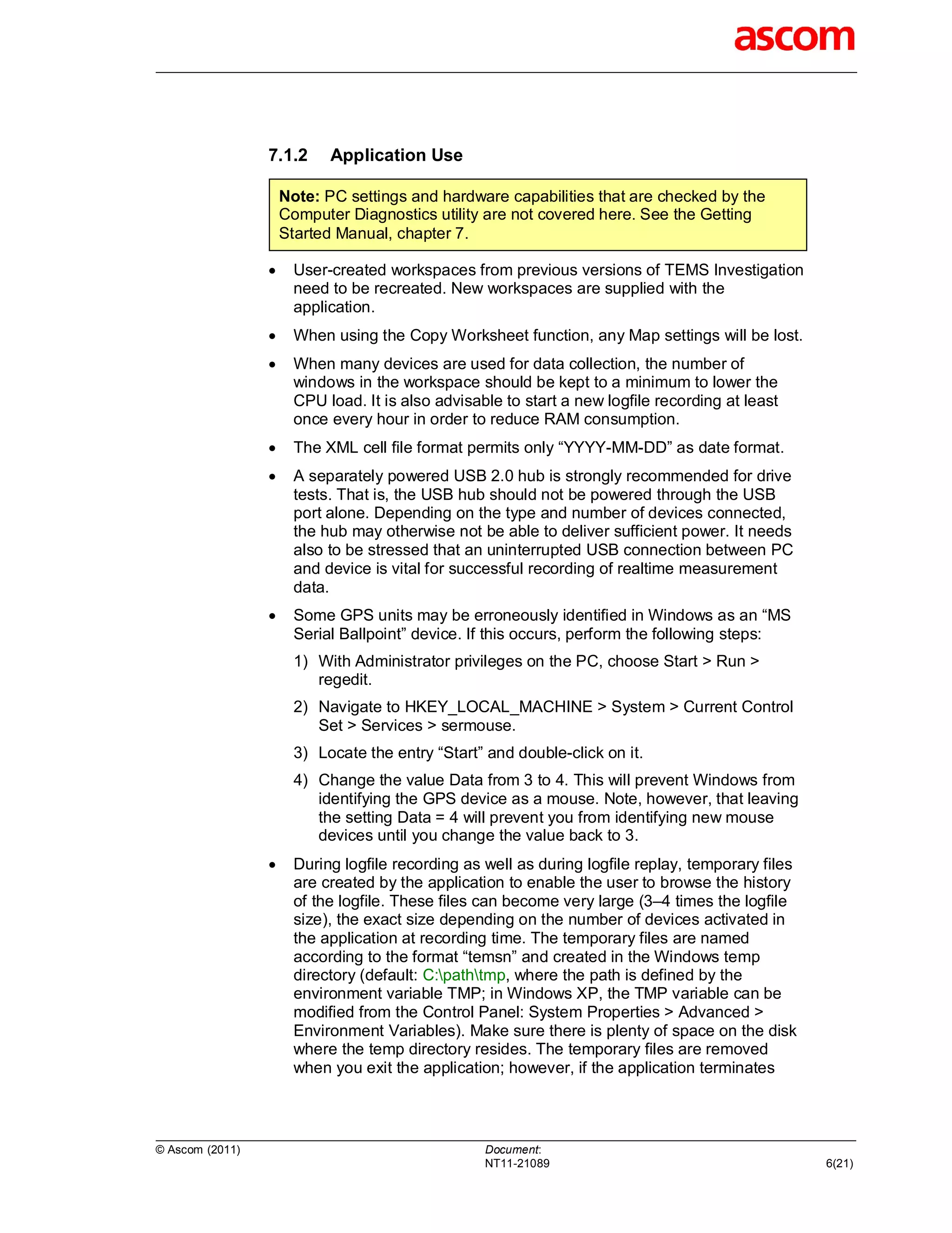 7.1.2      Application Use

                     Note: PC settings and hardware capabilities that are checked by the
                     Computer Diagnostics utility are not covered here. See the Getting
                     Started Manual, chapter 7.

                      User-created workspaces from previous versions of TEMS Investigation
                       need to be recreated. New workspaces are supplied with the
                       application.
                      When using the Copy Worksheet function, any Map settings will be lost.
                      When many devices are used for data collection, the number of
                       windows in the workspace should be kept to a minimum to lower the
                       CPU load. It is also advisable to start a new logfile recording at least
                       once every hour in order to reduce RAM consumption.
                      The XML cell file format permits only “YYYY-MM-DD” as date format.
                      A separately powered USB 2.0 hub is strongly recommended for drive
                       tests. That is, the USB hub should not be powered through the USB
                       port alone. Depending on the type and number of devices connected,
                       the hub may otherwise not be able to deliver sufficient power. It needs
                       also to be stressed that an uninterrupted USB connection between PC
                       and device is vital for successful recording of realtime measurement
                       data.
                      Some GPS units may be erroneously identified in Windows as an “MS
                       Serial Ballpoint” device. If this occurs, perform the following steps:
                       1) With Administrator privileges on the PC, choose Start > Run >
                          regedit.
                       2) Navigate to HKEY_LOCAL_MACHINE > System > Current Control
                          Set > Services > sermouse.
                       3) Locate the entry “Start” and double-click on it.
                       4) Change the value Data from 3 to 4. This will prevent Windows from
                          identifying the GPS device as a mouse. Note, however, that leaving
                          the setting Data = 4 will prevent you from identifying new mouse
                          devices until you change the value back to 3.
                      During logfile recording as well as during logfile replay, temporary files
                       are created by the application to enable the user to browse the history
                       of the logfile. These files can become very large (3–4 times the logfile
                       size), the exact size depending on the number of devices activated in
                       the application at recording time. The temporary files are named
                       according to the format “temsn” and created in the Windows temp
                       directory (default: C:pathtmp, where the path is defined by the
                       environment variable TMP; in Windows XP, the TMP variable can be
                       modified from the Control Panel: System Properties > Advanced >
                       Environment Variables). Make sure there is plenty of space on the disk
                       where the temp directory resides. The temporary files are removed
                       when you exit the application; however, if the application terminates



© Ascom (2011)                                     Document:
                                                   NT11-21089                                       6(21)
 
