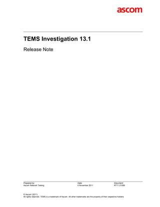 TEMS Investigation 13.1
Release Note




Prepared by:                                                  Date:                                      Document:
Ascom Network Testing                                         4 November 2011                            NT11-21089



© Ascom (2011)
All rights reserved. TEMS is a trademark of Ascom. All other trademarks are the property of their respective holders.
 