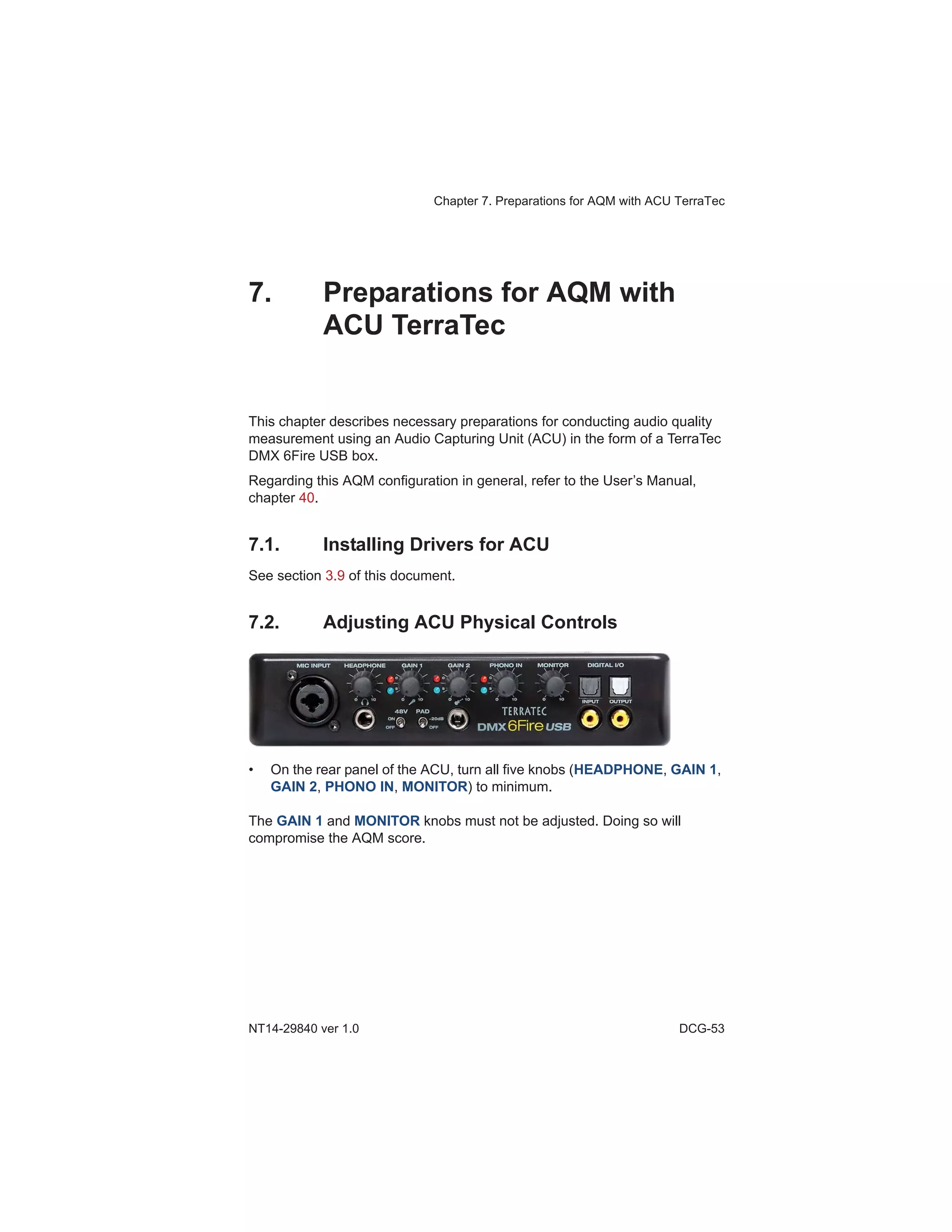 Chapter 7. Preparations for AQM with ACU TerraTec
NT14-29840 ver 1.0 DCG-53
7. Preparations for AQM with
ACU TerraTec
This chapter describes necessary preparations for conducting audio quality
measurement using an Audio Capturing Unit (ACU) in the form of a TerraTec
DMX 6Fire USB box.
Regarding this AQM configuration in general, refer to the User’s Manual,
chapter 40.
7.1. Installing Drivers for ACU
See section 3.9 of this document.
7.2. Adjusting ACU Physical Controls
• On the rear panel of the ACU, turn all five knobs (HEADPHONE, GAIN 1,
GAIN 2, PHONO IN, MONITOR) to minimum.
The GAIN 1 and MONITOR knobs must not be adjusted. Doing so will
compromise the AQM score.
 