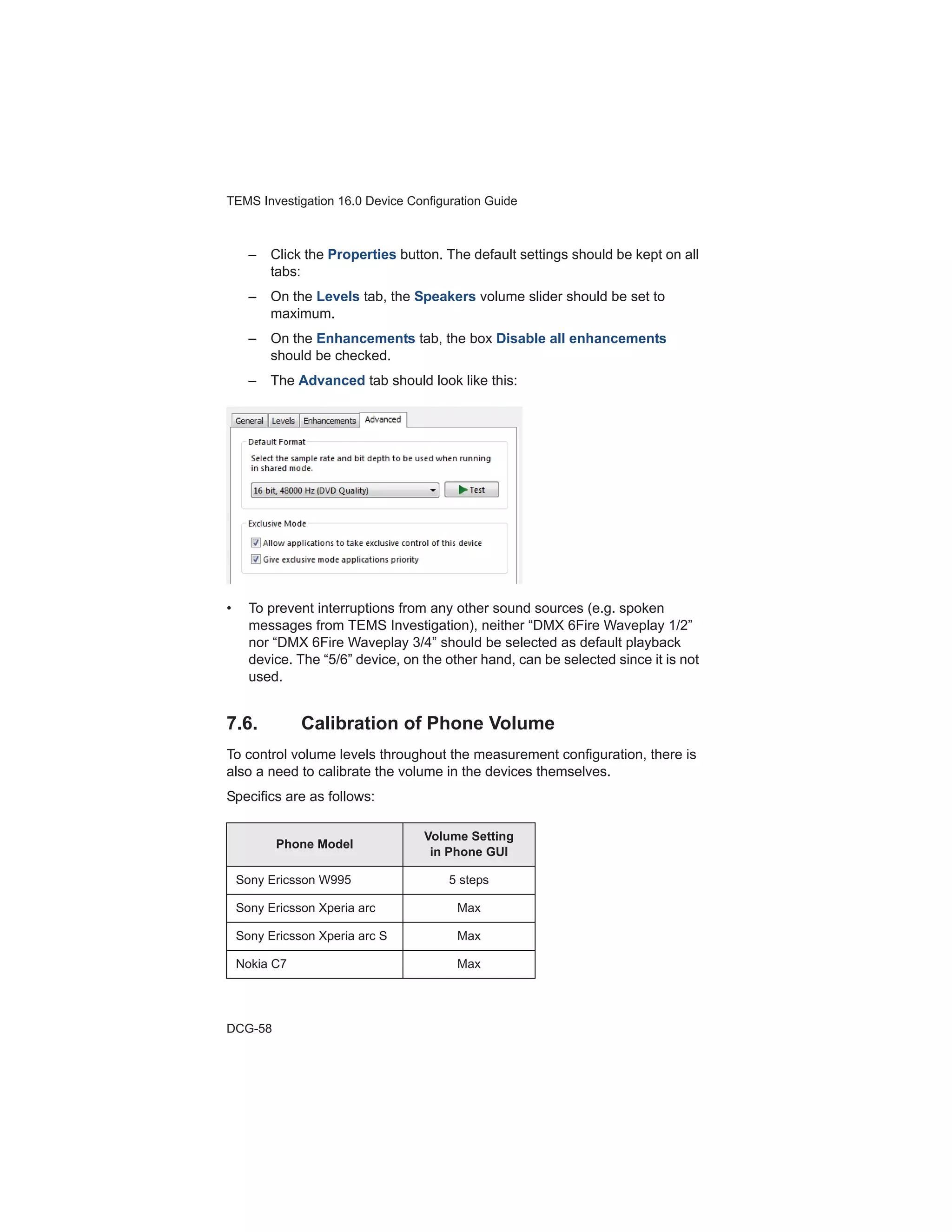 TEMS Investigation 16.0 Device Configuration Guide
DCG-58
– Click the Properties button. The default settings should be kept on all
tabs:
– On the Levels tab, the Speakers volume slider should be set to
maximum.
– On the Enhancements tab, the box Disable all enhancements
should be checked.
– The Advanced tab should look like this:
• To prevent interruptions from any other sound sources (e.g. spoken
messages from TEMS Investigation), neither “DMX 6Fire Waveplay 1/2”
nor “DMX 6Fire Waveplay 3/4” should be selected as default playback
device. The “5/6” device, on the other hand, can be selected since it is not
used.
7.6. Calibration of Phone Volume
To control volume levels throughout the measurement configuration, there is
also a need to calibrate the volume in the devices themselves.
Specifics are as follows:
Phone Model
Volume Setting
in Phone GUI
Sony Ericsson W995 5 steps
Sony Ericsson Xperia arc Max
Sony Ericsson Xperia arc S Max
Nokia C7 Max
 
