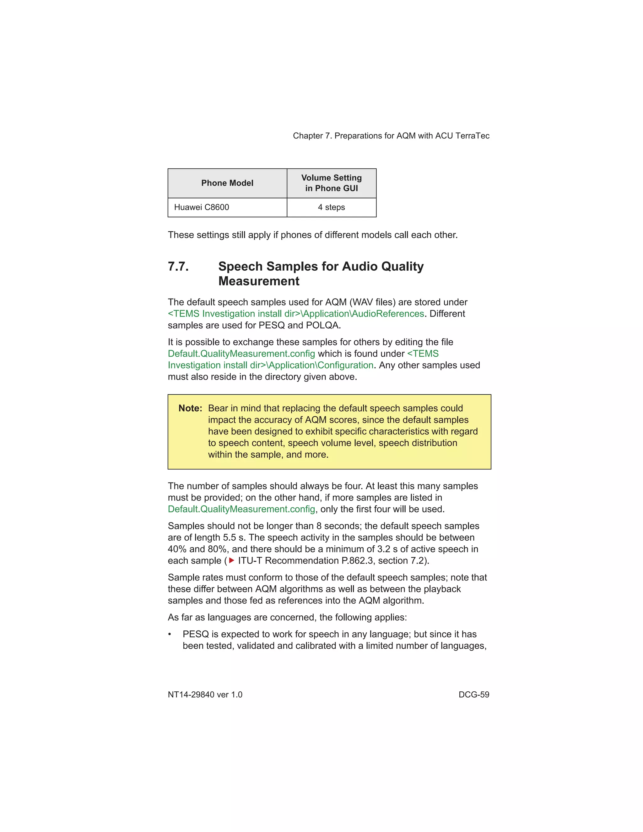 Chapter 7. Preparations for AQM with ACU TerraTec
NT14-29840 ver 1.0 DCG-59
These settings still apply if phones of different models call each other.
7.7. Speech Samples for Audio Quality
Measurement
The default speech samples used for AQM (WAV files) are stored under
<TEMS Investigation install dir>ApplicationAudioReferences. Different
samples are used for PESQ and POLQA.
It is possible to exchange these samples for others by editing the file
Default.QualityMeasurement.config which is found under <TEMS
Investigation install dir>ApplicationConfiguration. Any other samples used
must also reside in the directory given above.
The number of samples should always be four. At least this many samples
must be provided; on the other hand, if more samples are listed in
Default.QualityMeasurement.config, only the first four will be used.
Samples should not be longer than 8 seconds; the default speech samples
are of length 5.5 s. The speech activity in the samples should be between
40% and 80%, and there should be a minimum of 3.2 s of active speech in
each sample ( ITU-T Recommendation P.862.3, section 7.2).
Sample rates must conform to those of the default speech samples; note that
these differ between AQM algorithms as well as between the playback
samples and those fed as references into the AQM algorithm.
As far as languages are concerned, the following applies:
• PESQ is expected to work for speech in any language; but since it has
been tested, validated and calibrated with a limited number of languages,
Huawei C8600 4 steps
Note: Bear in mind that replacing the default speech samples could
impact the accuracy of AQM scores, since the default samples
have been designed to exhibit specific characteristics with regard
to speech content, speech volume level, speech distribution
within the sample, and more.
Phone Model
Volume Setting
in Phone GUI
 