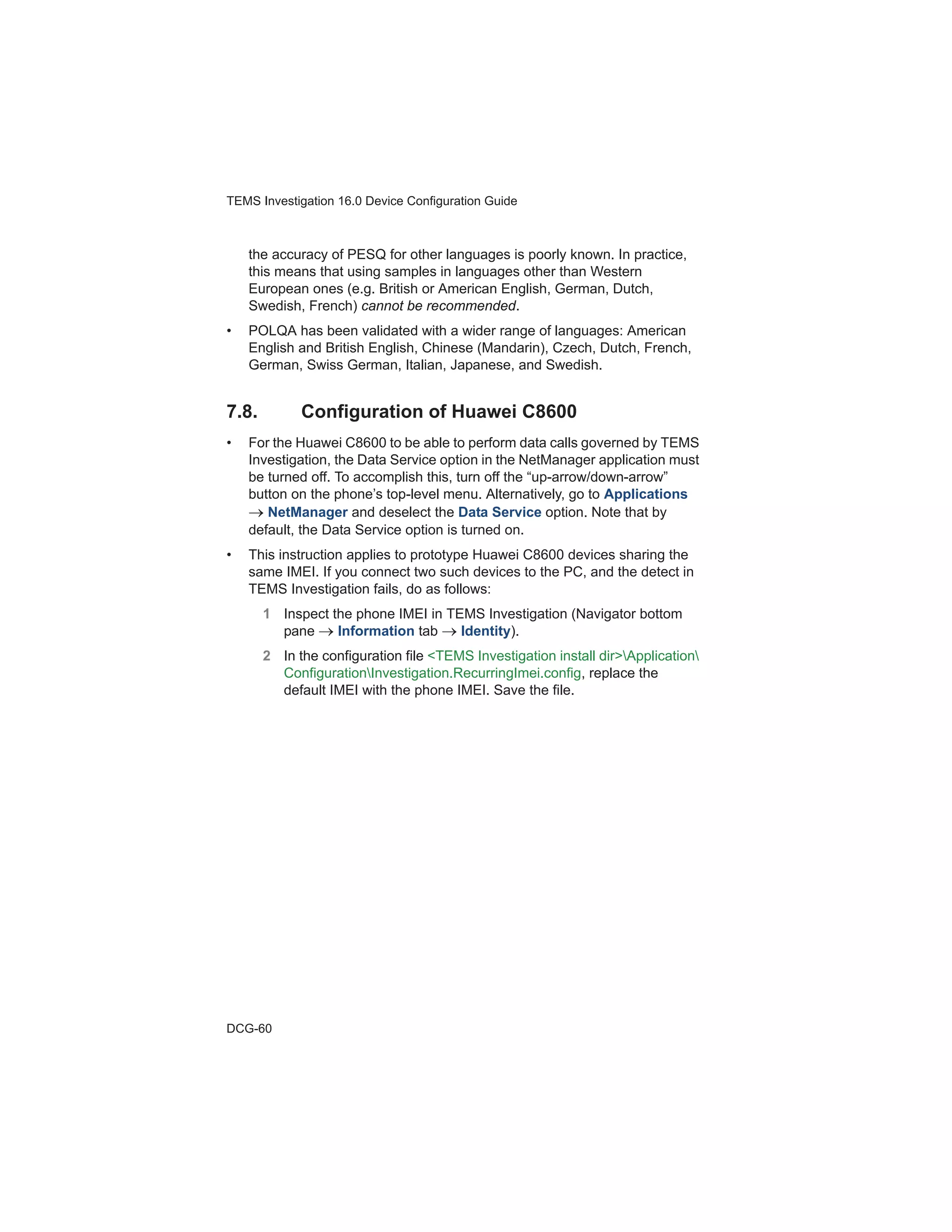 TEMS Investigation 16.0 Device Configuration Guide
DCG-60
the accuracy of PESQ for other languages is poorly known. In practice,
this means that using samples in languages other than Western
European ones (e.g. British or American English, German, Dutch,
Swedish, French) cannot be recommended.
• POLQA has been validated with a wider range of languages: American
English and British English, Chinese (Mandarin), Czech, Dutch, French,
German, Swiss German, Italian, Japanese, and Swedish.
7.8. Configuration of Huawei C8600
• For the Huawei C8600 to be able to perform data calls governed by TEMS
Investigation, the Data Service option in the NetManager application must
be turned off. To accomplish this, turn off the “up-arrow/down-arrow”
button on the phone’s top-level menu. Alternatively, go to Applications
NetManager and deselect the Data Service option. Note that by
default, the Data Service option is turned on.
• This instruction applies to prototype Huawei C8600 devices sharing the
same IMEI. If you connect two such devices to the PC, and the detect in
TEMS Investigation fails, do as follows:
1 Inspect the phone IMEI in TEMS Investigation (Navigator bottom
pane Information tab Identity).
2 In the configuration file <TEMS Investigation install dir>Application
ConfigurationInvestigation.RecurringImei.config, replace the
default IMEI with the phone IMEI. Save the file.
 