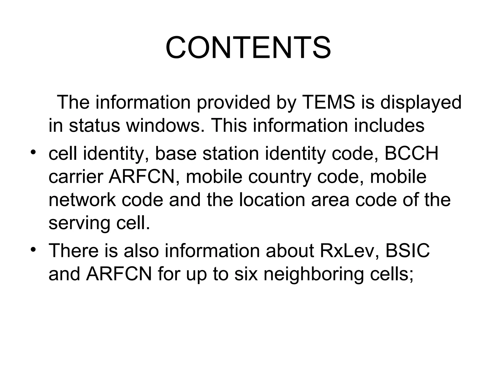 CONTENTS
   The information provided by TEMS is displayed
  in status windows. This information includes
• cell identity, base station identity code, BCCH
  carrier ARFCN, mobile country code, mobile
  network code and the location area code of the
  serving cell.
• There is also information about RxLev, BSIC
  and ARFCN for up to six neighboring cells;
 