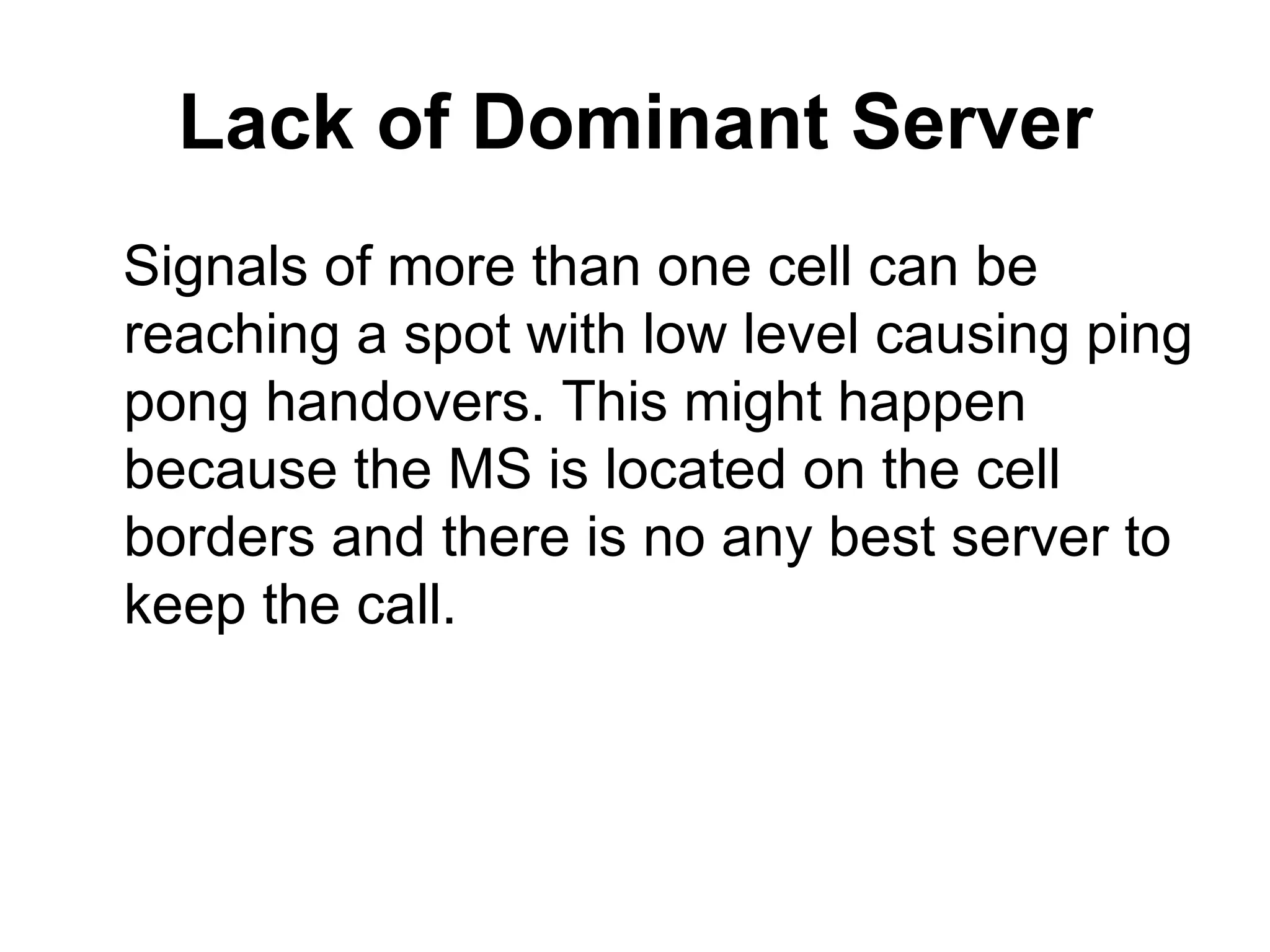 Lack of Dominant Server
Signals of more than one cell can be
reaching a spot with low level causing ping
pong handovers. This might happen
because the MS is located on the cell
borders and there is no any best server to
keep the call.
 