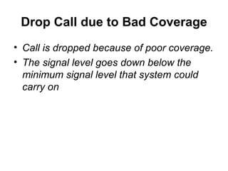Drop Call due to Bad Coverage
• Call is dropped because of poor coverage.
• The signal level goes down below the
  minimum signal level that system could
  carry on
 