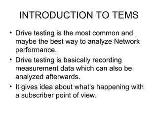INTRODUCTION TO TEMS
• Drive testing is the most common and
  maybe the best way to analyze Network
  performance.
• Drive testing is basically recording
  measurement data which can also be
  analyzed afterwards.
• It gives idea about what’s happening with
  a subscriber point of view.
 