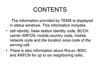 CONTENTS
   The information provided by TEMS is displayed
  in status windows. This information includes
• cell identity, base station identity code, BCCH
  carrier ARFCN, mobile country code, mobile
  network code and the location area code of the
  serving cell.
• There is also information about RxLev, BSIC
  and ARFCN for up to six neighboring cells;
 
