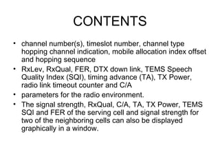 CONTENTS
• channel number(s), timeslot number, channel type
  hopping channel indication, mobile allocation index offset
  and hopping sequence
• RxLev, RxQual, FER, DTX down link, TEMS Speech
  Quality Index (SQI), timing advance (TA), TX Power,
  radio link timeout counter and C/A
• parameters for the radio environment.
• The signal strength, RxQual, C/A, TA, TX Power, TEMS
  SQI and FER of the serving cell and signal strength for
  two of the neighboring cells can also be displayed
  graphically in a window.
 