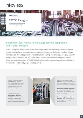 Benchmark your mobile network against your competitors
with TEMS™ Paragon
TEMS™ Paragon is a multi-device benchmarking solution that enables you to compare the
service quality of your network to the competition. Its purpose-built user interface allows
non-technical drivers to perform advanced network testing. TEMS Paragon is highly scalable,
enabling you to test multiple use cases across all your competitors in a single drive test.
While seamless integration to TEMS™ Cloud means testing can be managed, controlled and
monitored in real-time by engineers back at HQ.
Benchmark customer experience
by testing voice quality, OTT
applications and user interactivity
across competitors
Improve your benchmarking
efficiency with a purpose-built user
interface that allows a single driver
to perform advanced network testing
Centrally manage your
benchmarking campaigns
via TEMS Cloud which enables
campaigns to be managed,
controlled and monitored in
real-time by engineers back at HQ
Compare your network to the
competition with scalable
multi-device support that allows
you to benchmark and analyze
multiple operators in a single
drive test campaign
Benchmark against out-of-country
operators with ETSI-compliant test
methodologies and shareable
testing procedures
1
DATASHEET
TEMS™ Paragon
Streamlined mobile network
benchmarking campaigns
 