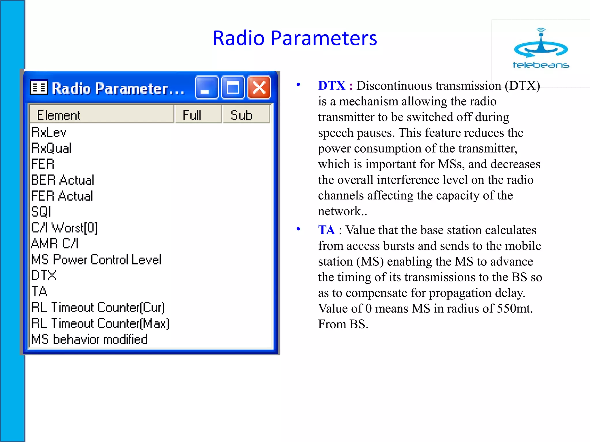 Radio Parameters
• DTX : Discontinuous transmission (DTX)
is a mechanism allowing the radio
transmitter to be switched off during
speech pauses. This feature reduces the
power consumption of the transmitter,
which is important for MSs, and decreases
the overall interference level on the radio
channels affecting the capacity of the
network..
• TA : Value that the base station calculates
from access bursts and sends to the mobile
station (MS) enabling the MS to advance
the timing of its transmissions to the BS so
as to compensate for propagation delay.
Value of 0 means MS in radius of 550mt.
From BS.
 