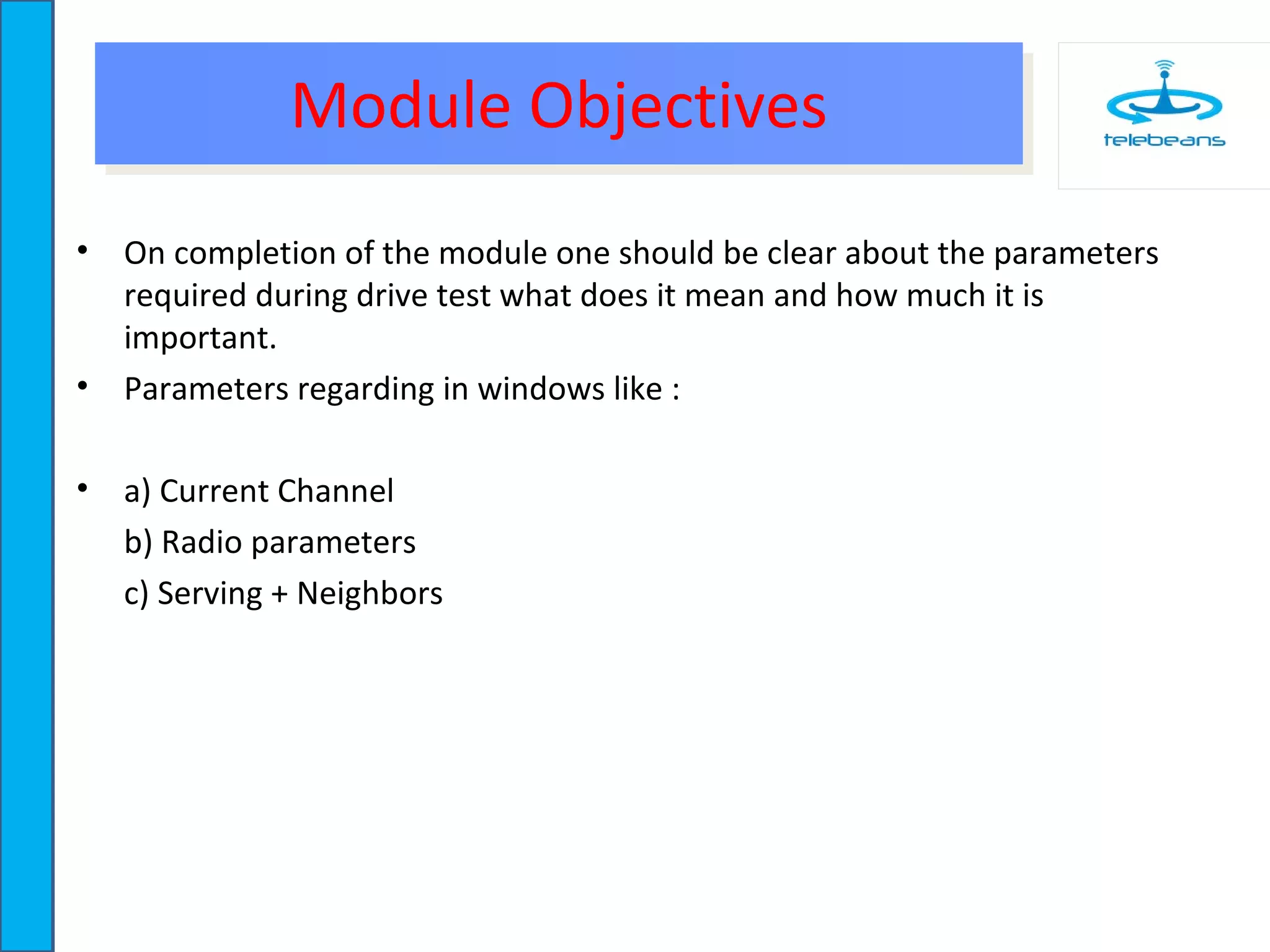 Module ObjectivesModule Objectives
• On completion of the module one should be clear about the parameters
required during drive test what does it mean and how much it is
important.
• Parameters regarding in windows like :
• a) Current Channel
b) Radio parameters
c) Serving + Neighbors
 