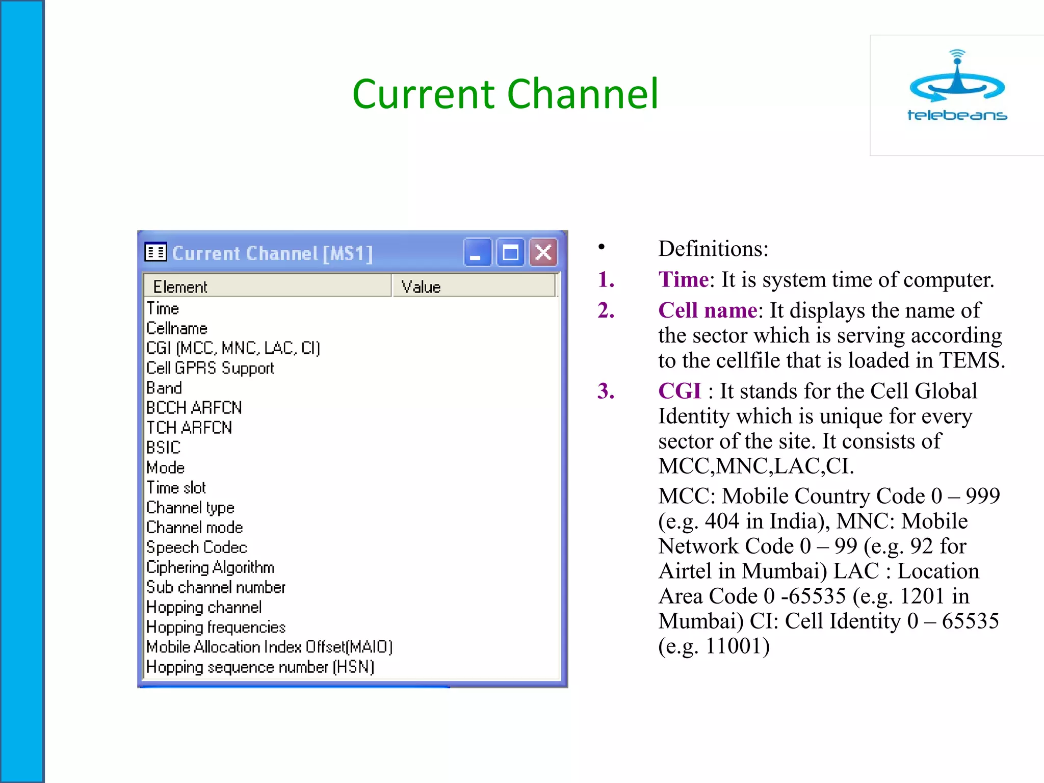 Current Channel
• Definitions:
1. Time: It is system time of computer.
2. Cell name: It displays the name of
the sector which is serving according
to the cellfile that is loaded in TEMS.
3. CGI : It stands for the Cell Global
Identity which is unique for every
sector of the site. It consists of
MCC,MNC,LAC,CI.
MCC: Mobile Country Code 0 – 999
(e.g. 404 in India), MNC: Mobile
Network Code 0 – 99 (e.g. 92 for
Airtel in Mumbai) LAC : Location
Area Code 0 -65535 (e.g. 1201 in
Mumbai) CI: Cell Identity 0 – 65535
(e.g. 11001)
 