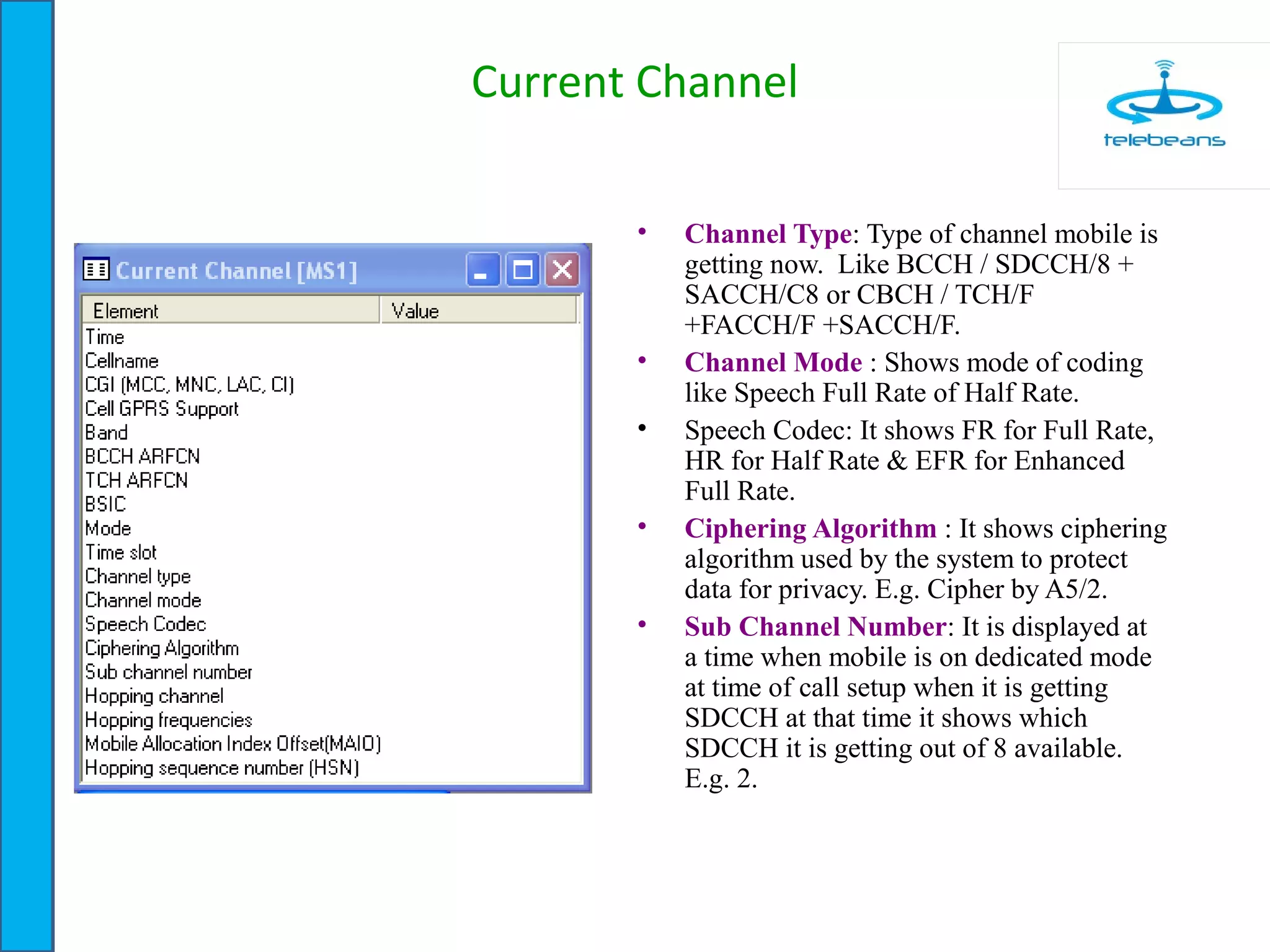 Current Channel
• Channel Type: Type of channel mobile is
getting now. Like BCCH / SDCCH/8 +
SACCH/C8 or CBCH / TCH/F
+FACCH/F +SACCH/F.
• Channel Mode : Shows mode of coding
like Speech Full Rate of Half Rate.
• Speech Codec: It shows FR for Full Rate,
HR for Half Rate & EFR for Enhanced
Full Rate.
• Ciphering Algorithm : It shows ciphering
algorithm used by the system to protect
data for privacy. E.g. Cipher by A5/2.
• Sub Channel Number: It is displayed at
a time when mobile is on dedicated mode
at time of call setup when it is getting
SDCCH at that time it shows which
SDCCH it is getting out of 8 available.
E.g. 2.
 