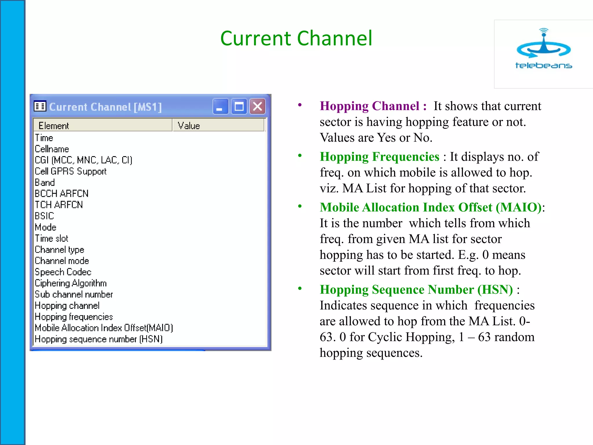 Current Channel
• Hopping Channel : It shows that current
sector is having hopping feature or not.
Values are Yes or No.
• Hopping Frequencies : It displays no. of
freq. on which mobile is allowed to hop.
viz. MA List for hopping of that sector.
• Mobile Allocation Index Offset (MAIO):
It is the number which tells from which
freq. from given MA list for sector
hopping has to be started. E.g. 0 means
sector will start from first freq. to hop.
• Hopping Sequence Number (HSN) :
Indicates sequence in which frequencies
are allowed to hop from the MA List. 0-
63. 0 for Cyclic Hopping, 1 – 63 random
hopping sequences.
 