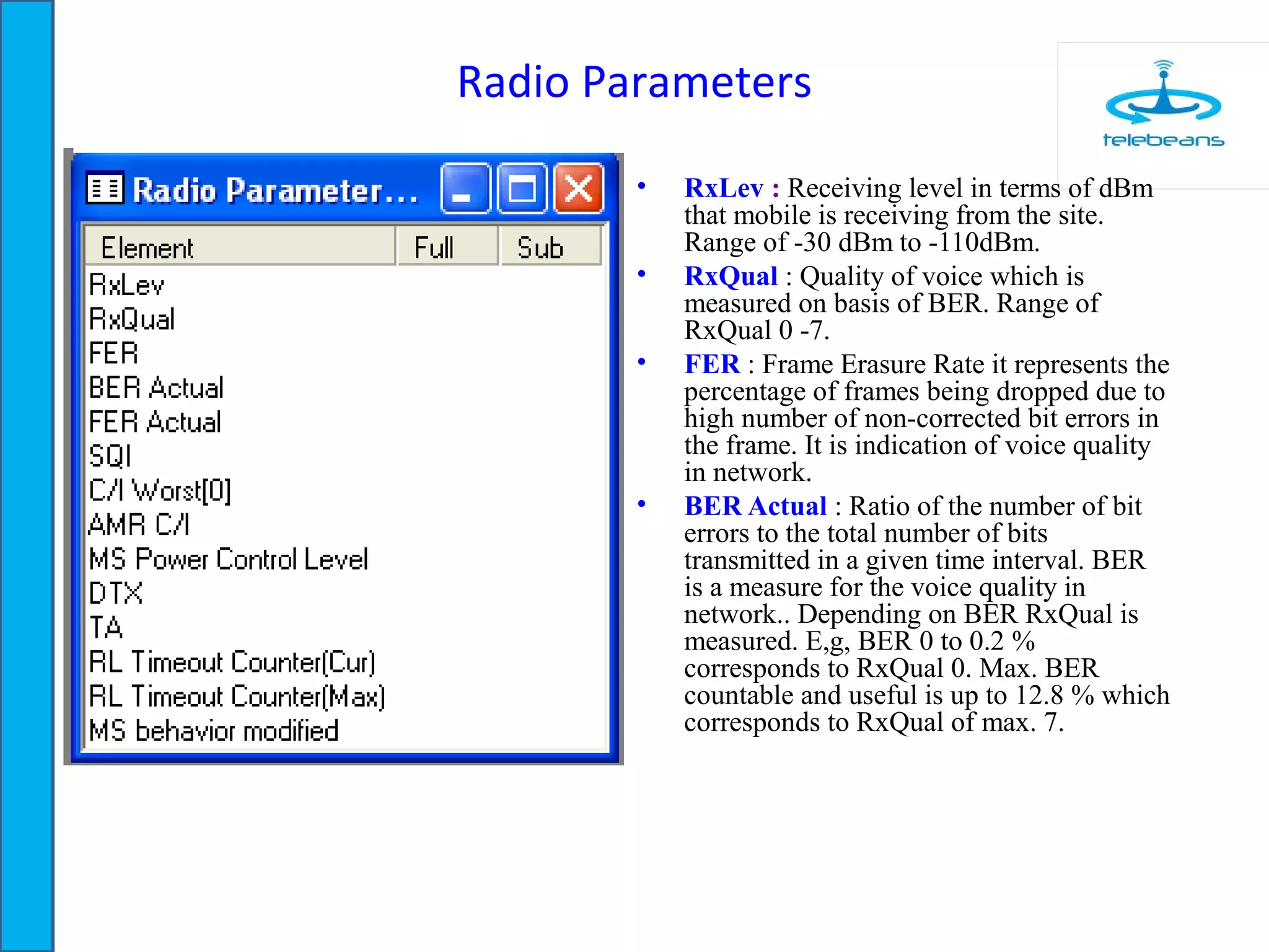 Radio Parameters
• RxLev : Receiving level in terms of dBm
that mobile is receiving from the site.
Range of -30 dBm to -110dBm.
• RxQual : Quality of voice which is
measured on basis of BER. Range of
RxQual 0 -7.
• FER : Frame Erasure Rate it represents the
percentage of frames being dropped due to
high number of non-corrected bit errors in
the frame. It is indication of voice quality
in network.
• BER Actual : Ratio of the number of bit
errors to the total number of bits
transmitted in a given time interval. BER
is a measure for the voice quality in
network.. Depending on BER RxQual is
measured. E,g, BER 0 to 0.2 %
corresponds to RxQual 0. Max. BER
countable and useful is up to 12.8 % which
corresponds to RxQual of max. 7.
 
