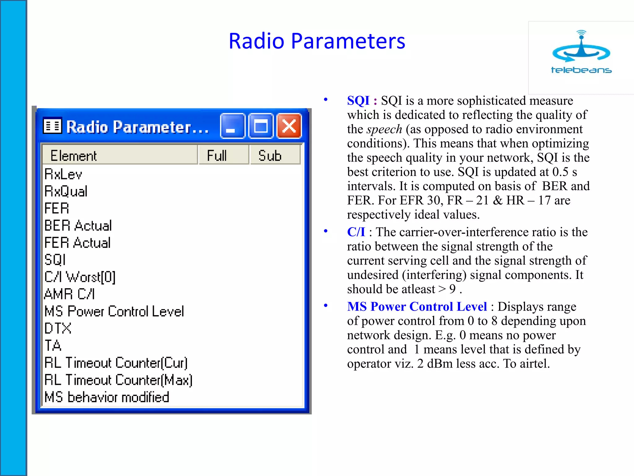 Radio Parameters
• SQI : SQI is a more sophisticated measure
which is dedicated to reflecting the quality of
the speech (as opposed to radio environment
conditions). This means that when optimizing
the speech quality in your network, SQI is the
best criterion to use. SQI is updated at 0.5 s
intervals. It is computed on basis of BER and
FER. For EFR 30, FR – 21 & HR – 17 are
respectively ideal values.
• C/I : The carrier-over-interference ratio is the
ratio between the signal strength of the
current serving cell and the signal strength of
undesired (interfering) signal components. It
should be atleast > 9 .
• MS Power Control Level : Displays range
of power control from 0 to 8 depending upon
network design. E.g. 0 means no power
control and 1 means level that is defined by
operator viz. 2 dBm less acc. To airtel.
 