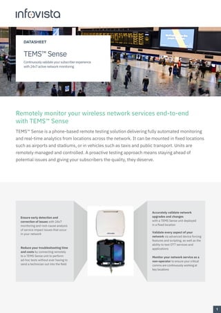 Remotely monitor your wireless network services end-to-end
with TEMS™ Sense
TEMS™ Sense is a phone-based remote testing solution delivering fully automated monitoring
and real-time analytics from locations across the network. It can be mounted in fixed locations
such as airports and stadiums, or in vehicles such as taxis and public transport. Units are
remotely managed and controlled. A proactive testing approach means staying ahead of
potential issues and giving your subscribers the quality, they deserve.
Validate every aspect of your
network via advanced device forcing
features and scripting, as well as the
ability to test OTT services and
applications
Accurately validate network
upgrades and changes
with a TEMS Sense unit deployed
in a fixed location
Reduce your troubleshooting time
and costs by connecting remotely
to a TEMS Sense unit to perform
ad-hoc tests without ever having to
send a technician out into the field
Ensure early detection and
correction of issues with 24x7
monitoring and root-cause analysis
of service impact issues that occur
in your network
Monitor your network service as a
non-operator to ensure your critical
comms are continuously working at
key locations
1
DATASHEET
TEMS™ Sense
Continuously validate your subscriber experience
with 24x7 active network monitoring
 