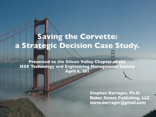 Saving the Corvette:
a Strategic Decision Case Study.
Presented to the Silicon Valley Chapter of the
IEEE Technology and Engineering Management Society
April 6, 2017
Stephen Barrager, Ph.D.
Baker Street Publishing, LLC
steve.barrager@gmail.com
 