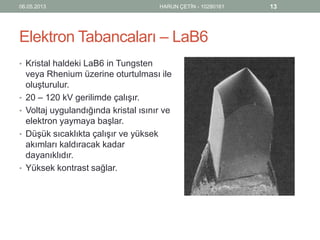 Elektron Tabancaları – LaB6
• Kristal haldeki LaB6 in Tungsten
veya Rhenium üzerine oturtulması ile
oluşturulur.
• 20 – 120 kV gerilimde çalışır.
• Voltaj uygulandığında kristal ısınır ve
elektron yaymaya başlar.
• Düşük sıcaklıkta çalışır ve yüksek
akımları kaldıracak kadar
dayanıklıdır.
• Yüksek kontrast sağlar.
06.05.2013 HARUN ÇETİN - 10280161 13
 